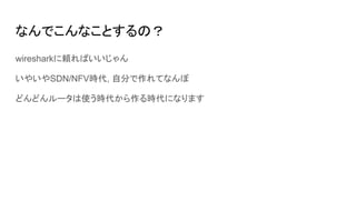 なんでこんなことするの？
wiresharkに頼ればいいじゃん
いやいやSDN/NFV時代, 自分で作れてなんぼ
どんどんルータは使う時代から作る時代になります
 