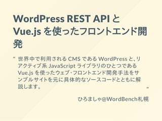 WordPress REST API と
Vue.js を使ったフロントエンド開
発
ひろましゃ@WordBench札幌
世界中で利用される CMS である WordPress と、リ
アクティブ系 JavaScript ライブラリのひとつである
Vue.js を使ったウェブ・フロントエンド開発手法をサ
ンプルサイトを元に具体的なソースコードとともに解
説します。
“
“
 