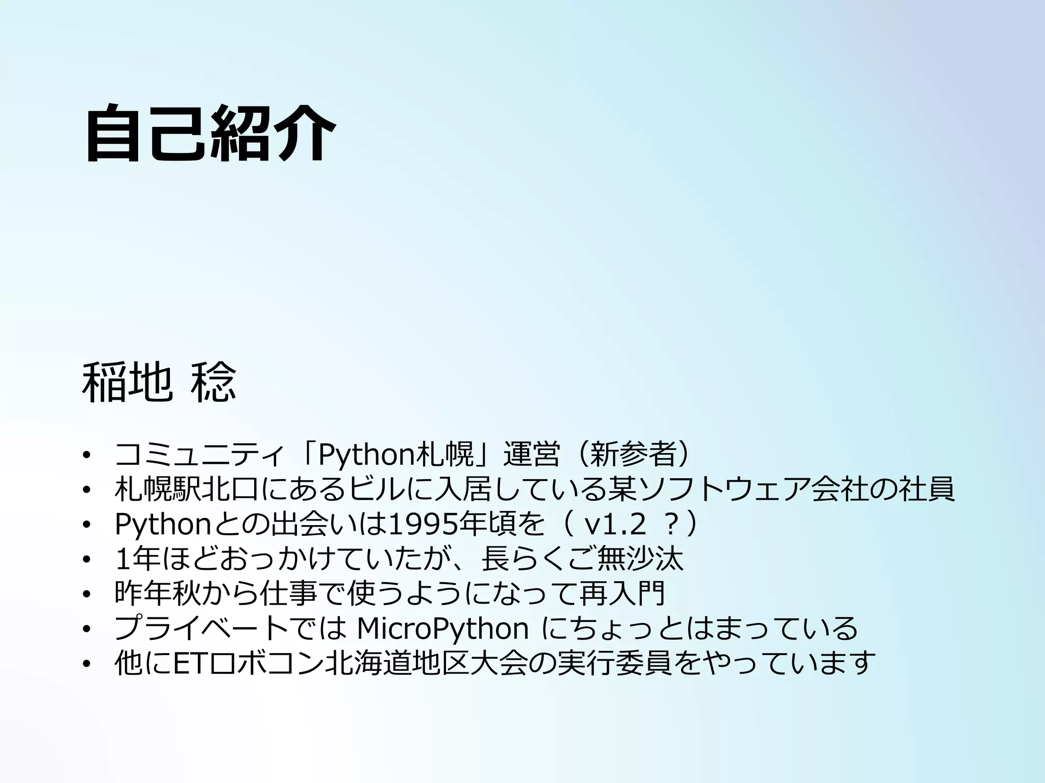 稲地 稔
• コミュニティ「Python札幌」運営（新参者）
• 札幌駅北口にあるビルに入居している某ソフトウェア会社の社員
• Pythonとの出会いは1995年頃を（ v1.2 ？）
• 1年ほどおっかけていたが、長らくご無沙汰
• 昨年秋から仕事で使うようになって再入門
• プライベートでは MicroPython にちょっとはまっている
• 他にETロボコン北海道地区大会の実行委員をやっています
自己紹介
 