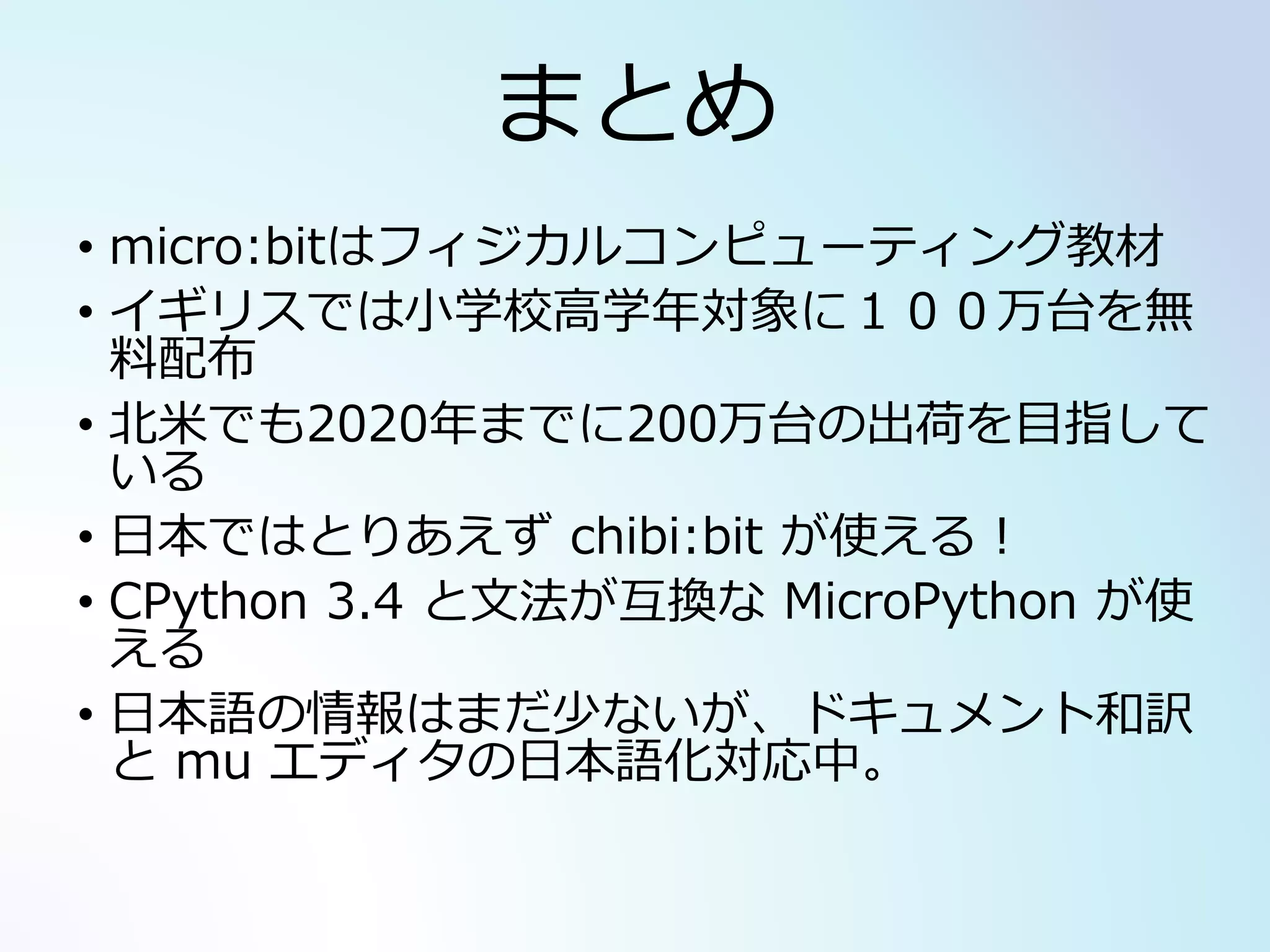 まとめ
• micro:bitはフィジカルコンピューティング教材
• イギリスでは小学校高学年対象に１００万台を無
料配布
• 北米でも2020年までに200万台の出荷を目指して
いる
• 日本ではとりあえず chibi:bit が使える！
• CPython 3.4 と文法が互換な MicroPython が使
える
• 日本語の情報はまだ少ないが、ドキュメント和訳
と mu エディタの日本語化対応中。
 