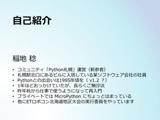 稲地 稔
• コミュニティ「Python札幌」運営（新参者）
• 札幌駅北口にあるビルに入居している某ソフトウェア会社の社員
• Pythonとの出会いは1995年頃を（ v1.2 ？）
• 1年ほどおっかけていたが、長らくご無沙汰
• 昨年秋から仕事で使うようになって再入門
• プライベートでは MicroPython にちょっとはまっている
• 他にETロボコン北海道地区大会の実行委員をやっています
自己紹介
 