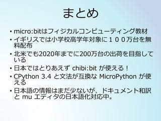 まとめ
• micro:bitはフィジカルコンピューティング教材
• イギリスでは小学校高学年対象に１００万台を無
料配布
• 北米でも2020年までに200万台の出荷を目指して
いる
• 日本ではとりあえず chibi:bit が使える！
• CPython 3.4 と文法が互換な MicroPython が使
える
• 日本語の情報はまだ少ないが、ドキュメント和訳
と mu エディタの日本語化対応中。
 