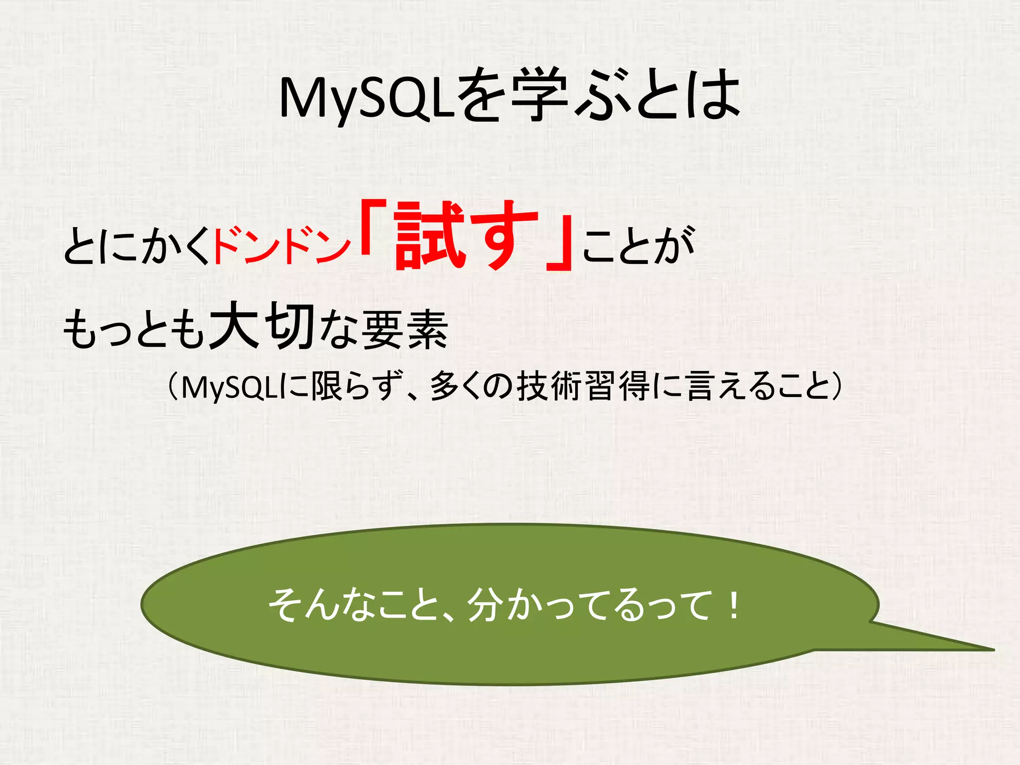 MySQLを学ぶとは
とにかくドンドン「試す」ことが
もっとも大切な要素
（MySQLに限らず、多くの技術習得に言えること）
そんなこと、分かってるって！
 