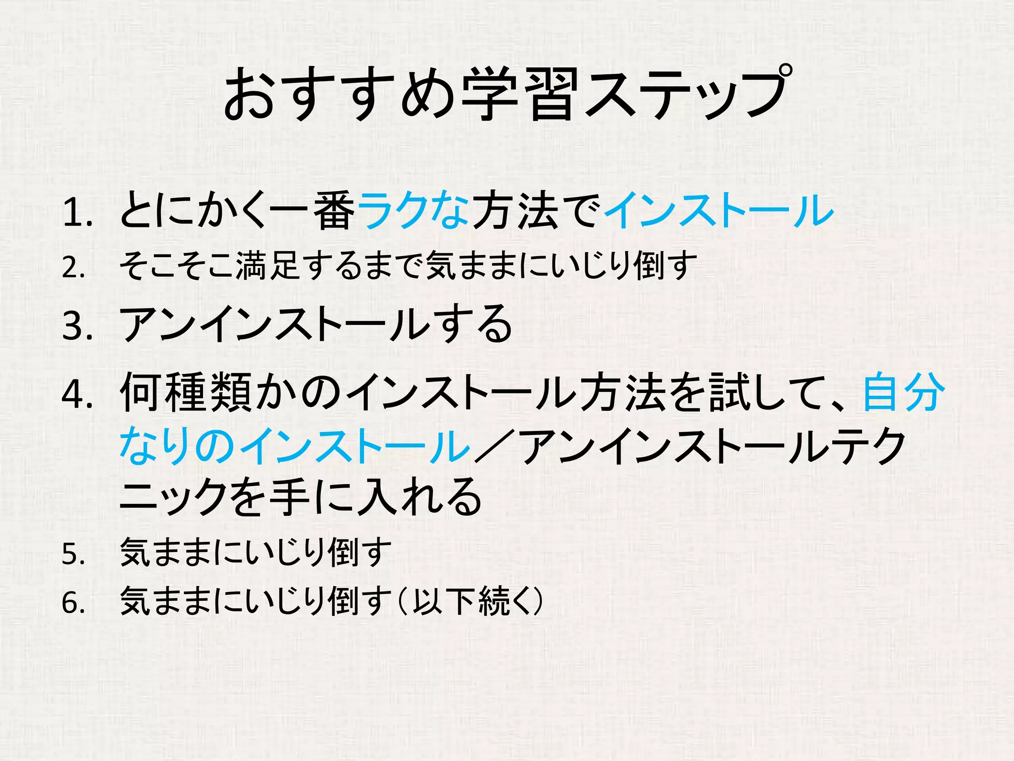 おすすめ学習ステップ
1. とにかく一番ラクな方法でインストール
2. そこそこ満足するまで気ままにいじり倒す
3. アンインストールする
4. 何種類かのインストール方法を試して、自分
なりのインストール／アンインストールテク
ニックを手に入れる
5. 気ままにいじり倒す
6. 気ままにいじり倒す（以下続く）
 
