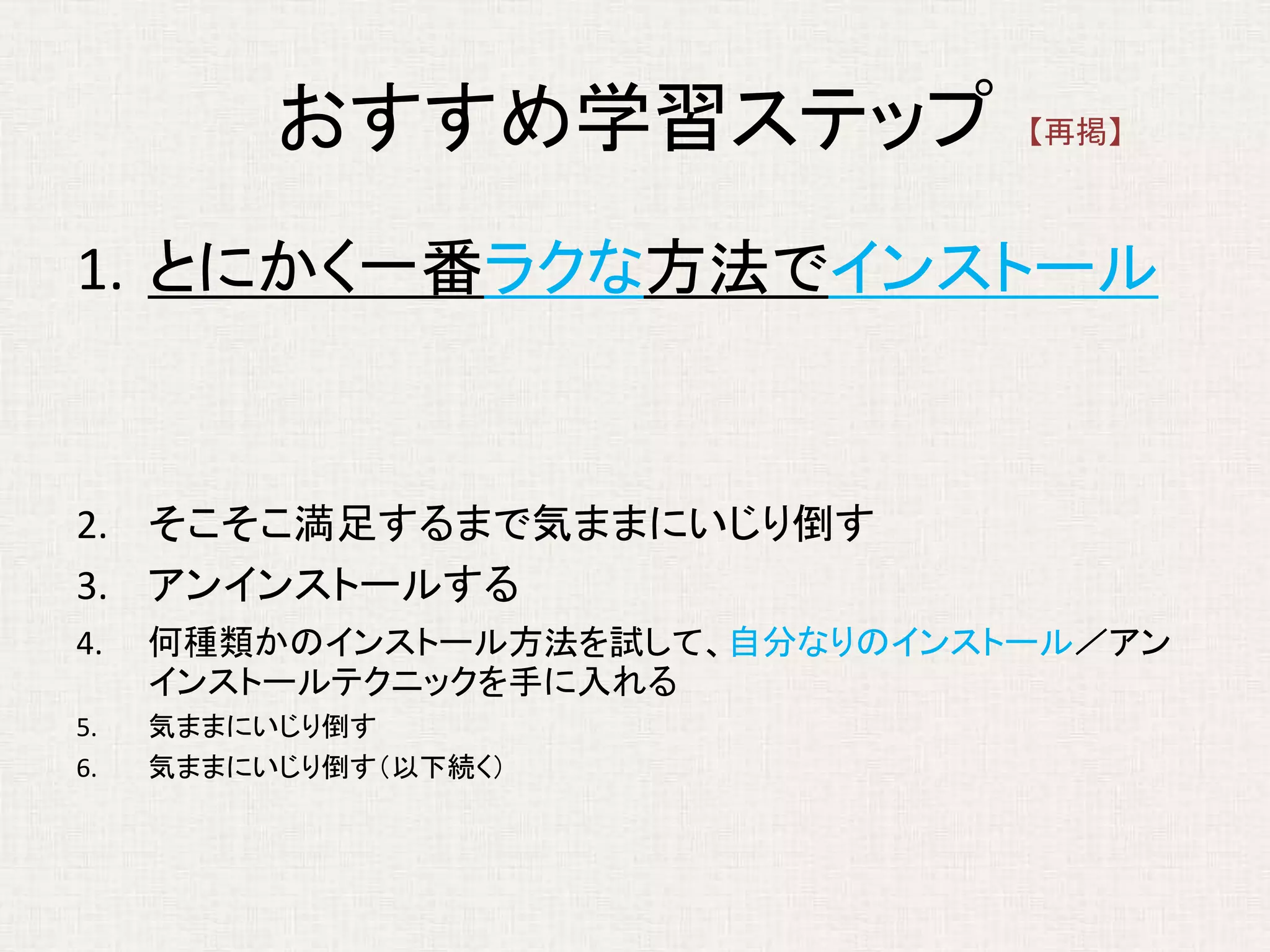 おすすめ学習ステップ
1. とにかく一番ラクな方法でインストール
2. そこそこ満足するまで気ままにいじり倒す
3. アンインストールする
4. 何種類かのインストール方法を試して、自分なりのインストール／アン
インストールテクニックを手に入れる
5. 気ままにいじり倒す
6. 気ままにいじり倒す（以下続く）
【再掲】
 