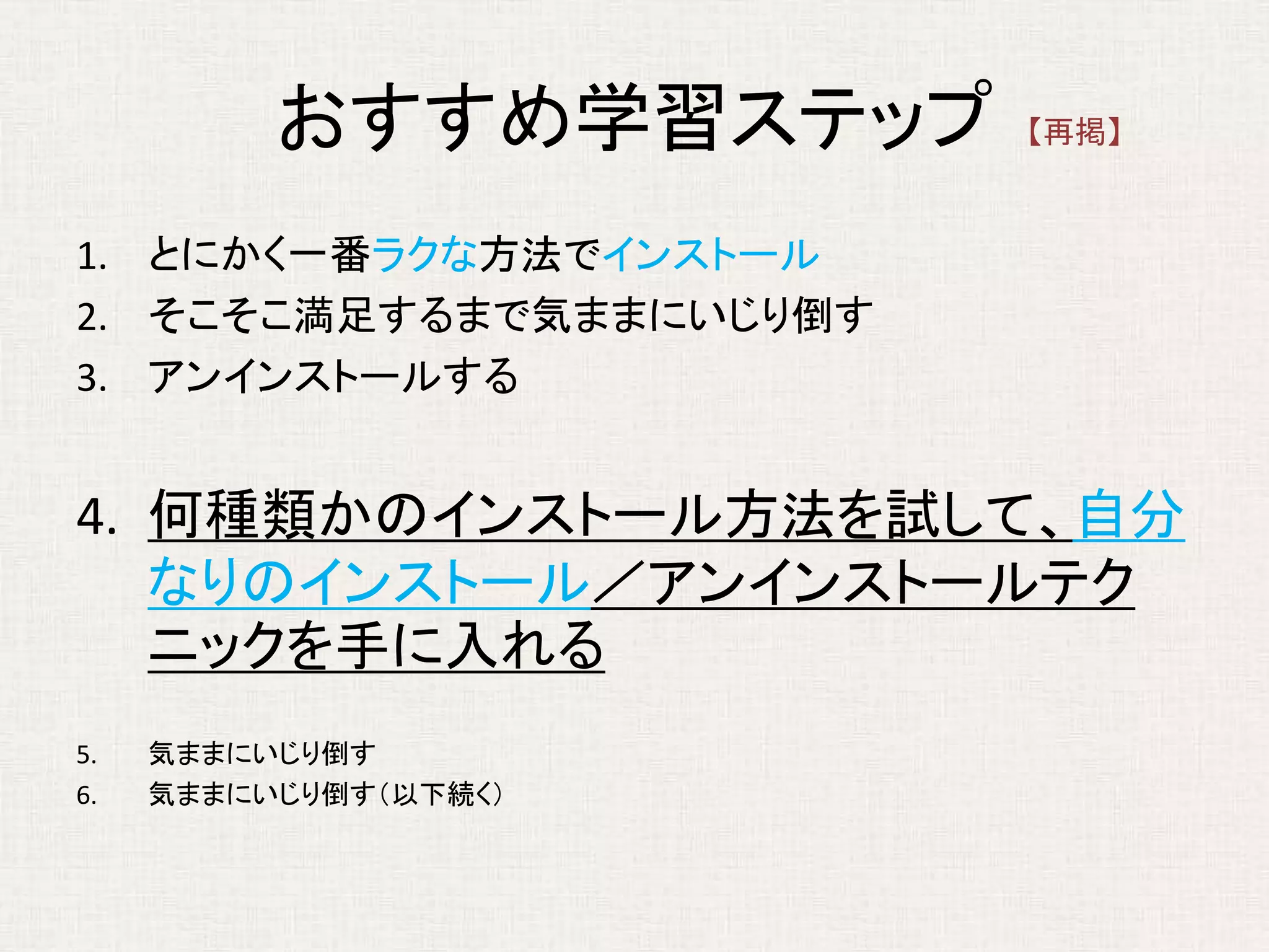 おすすめ学習ステップ
1. とにかく一番ラクな方法でインストール
2. そこそこ満足するまで気ままにいじり倒す
3. アンインストールする
4. 何種類かのインストール方法を試して、自分
なりのインストール／アンインストールテク
ニックを手に入れる
5. 気ままにいじり倒す
6. 気ままにいじり倒す（以下続く）
【再掲】
 