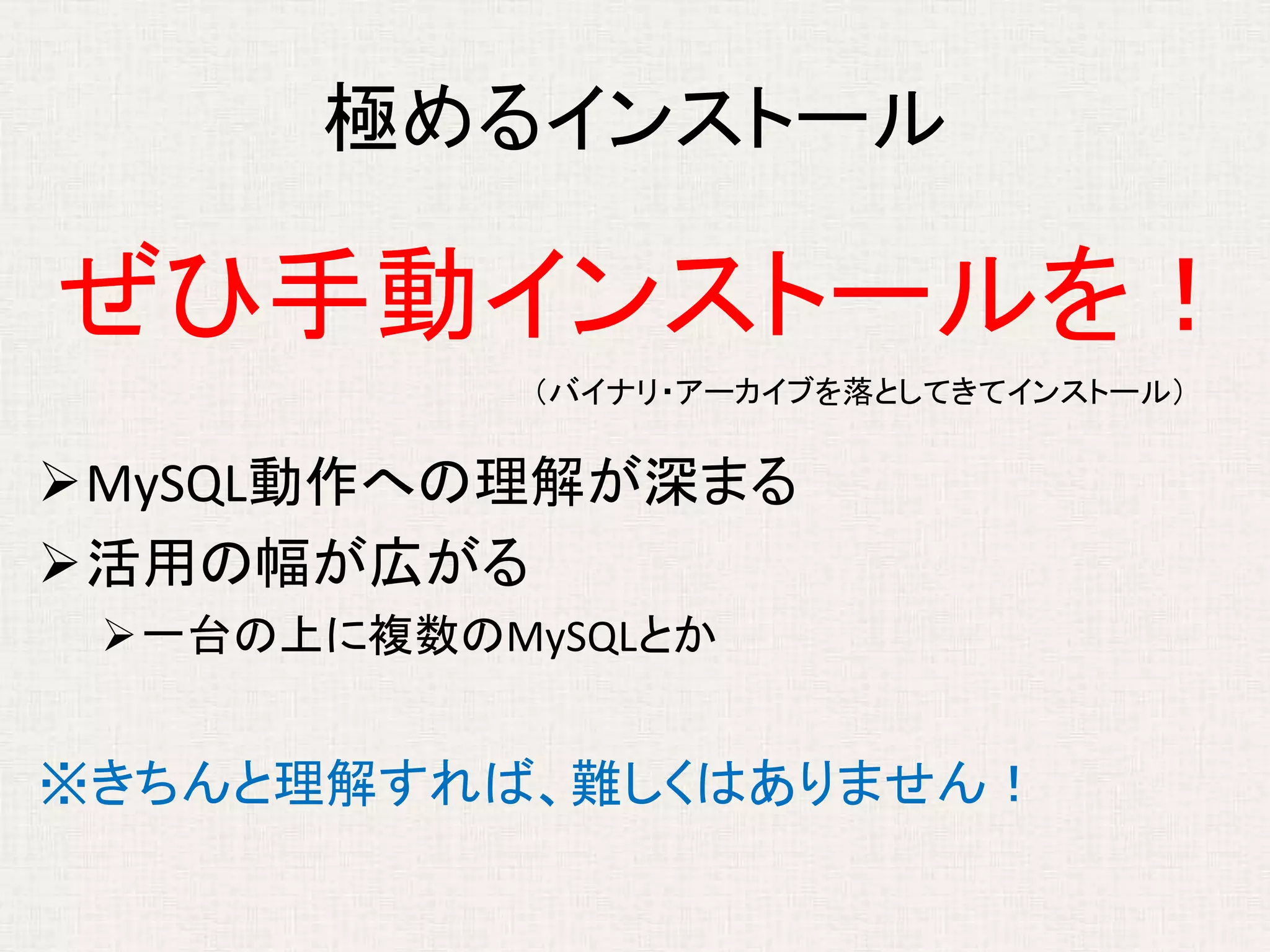 極めるインストール
ぜひ手動インストールを！
MySQL動作への理解が深まる
活用の幅が広がる
一台の上に複数のMySQLとか
※きちんと理解すれば、難しくはありません！
（バイナリ・アーカイブを落としてきてインストール）
 