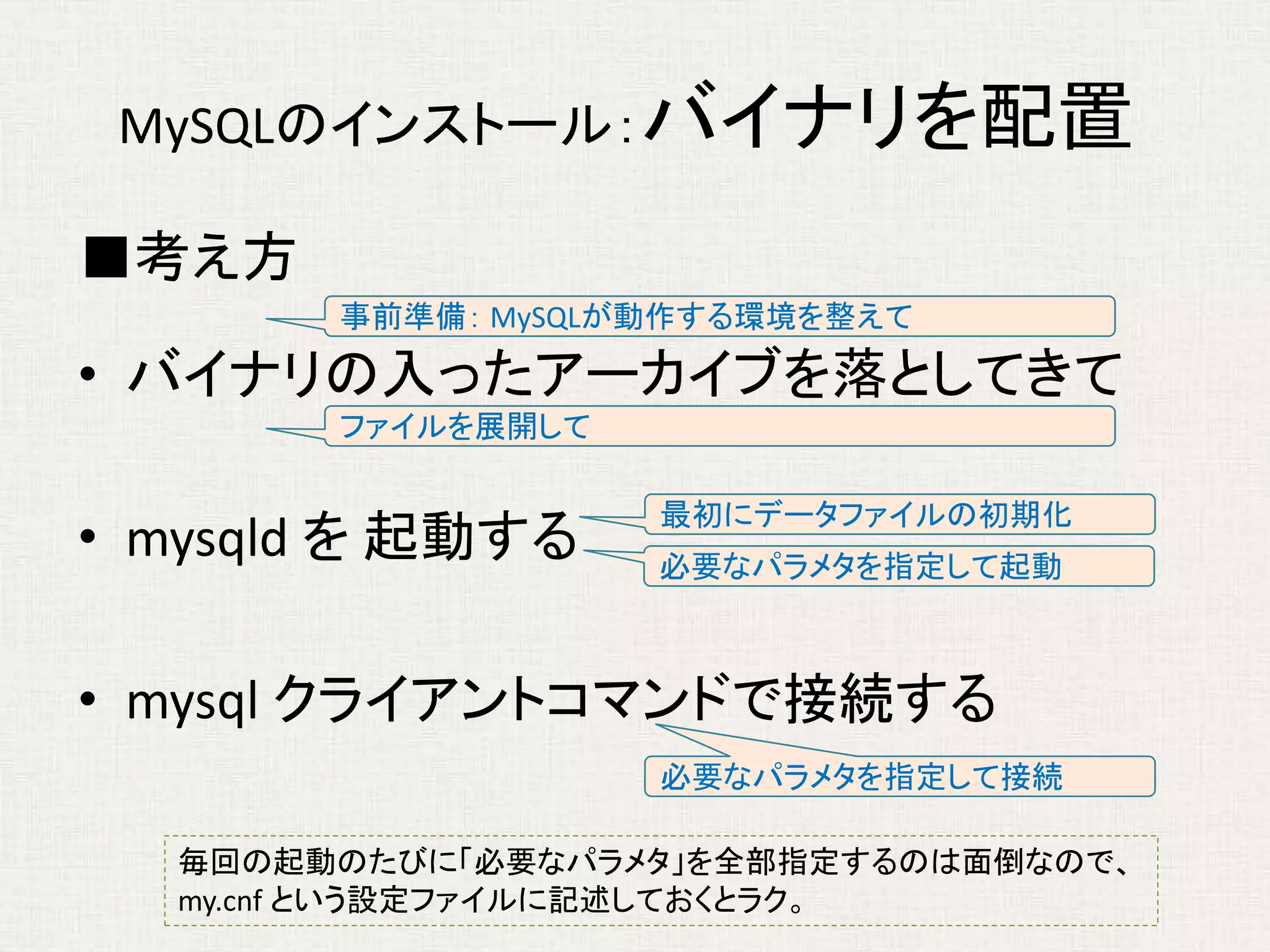 MySQLのインストール：バイナリを配置
■考え方
• バイナリの入ったアーカイブを落としてきて
• mysqld を 起動する
• mysql クライアントコマンドで接続する
事前準備： MySQLが動作する環境を整えて
ファイルを展開して
必要なパラメタを指定して起動
必要なパラメタを指定して接続
毎回の起動のたびに「必要なパラメタ」を全部指定するのは面倒なので、
my.cnf という設定ファイルに記述しておくとラク。
最初にデータファイルの初期化
 