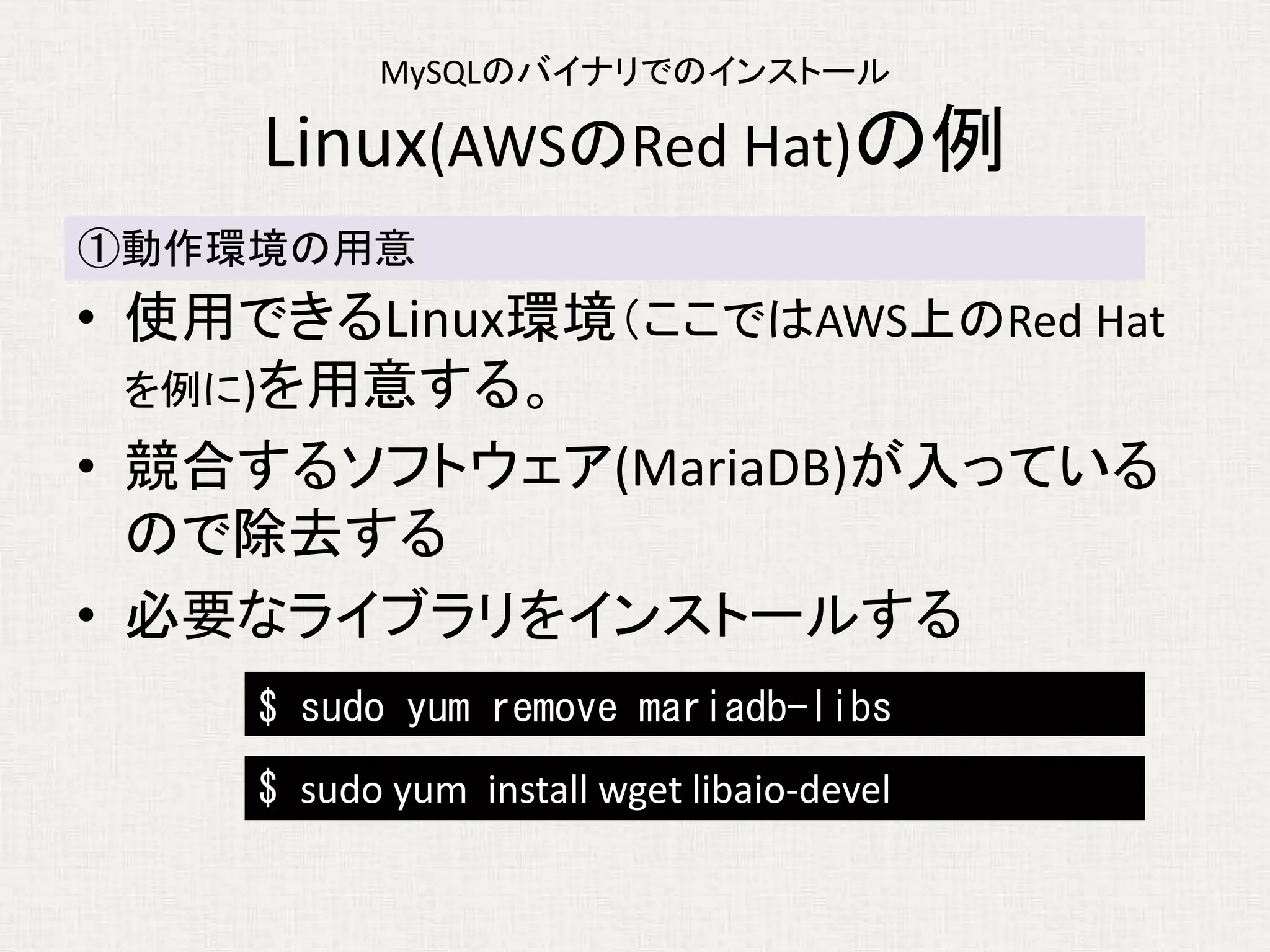 MySQLのバイナリでのインストール
Linux(AWSのRed Hat)の例
• 使用できるLinux環境（ここではAWS上のRed Hat
を例に)を用意する。
• 競合するソフトウェア(MariaDB)が入っている
ので除去する
• 必要なライブラリをインストールする
①動作環境の用意
$ sudo yum remove mariadb-libs
$ sudo yum install wget libaio-devel
 