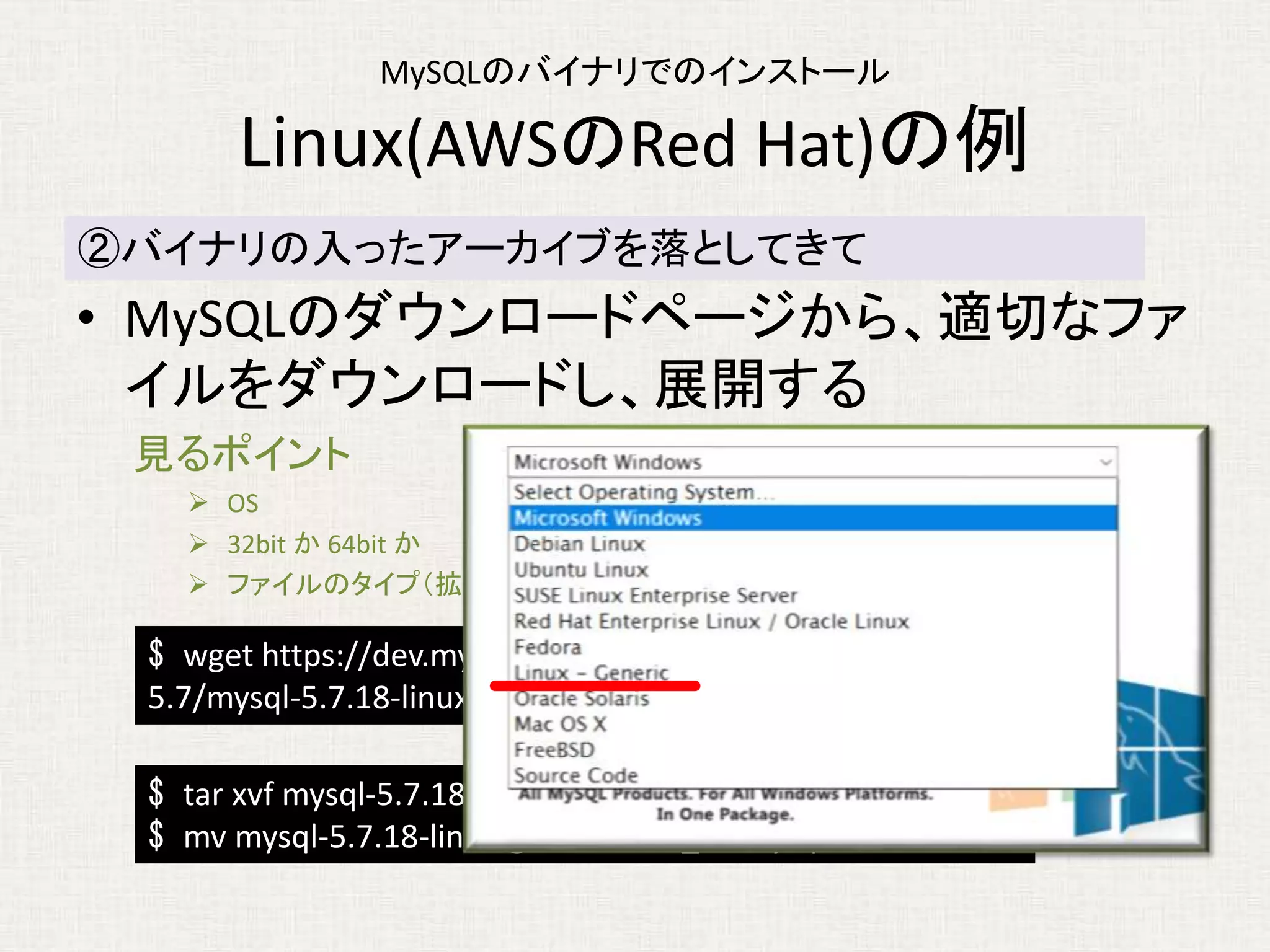 MySQLのバイナリでのインストール
Linux(AWSのRed Hat)の例
• MySQLのダウンロードページから、適切なファ
イルをダウンロードし、展開する
見るポイント
 OS
 32bit か 64bit か
 ファイルのタイプ（拡張子など）： パッケージシステムのファイルでないもの
②バイナリの入ったアーカイブを落としてきて
$ wget https://dev.mysql.com/get/Downloads/MySQL-
5.7/mysql-5.7.18-linux-glibc2.5-x86_64.tar.gz
$ tar xvf mysql-5.7.18-linux-glibc2.5-x86_64.tar.gz
$ mv mysql-5.7.18-linux-glibc2.5-x86_64 mysql5718
 