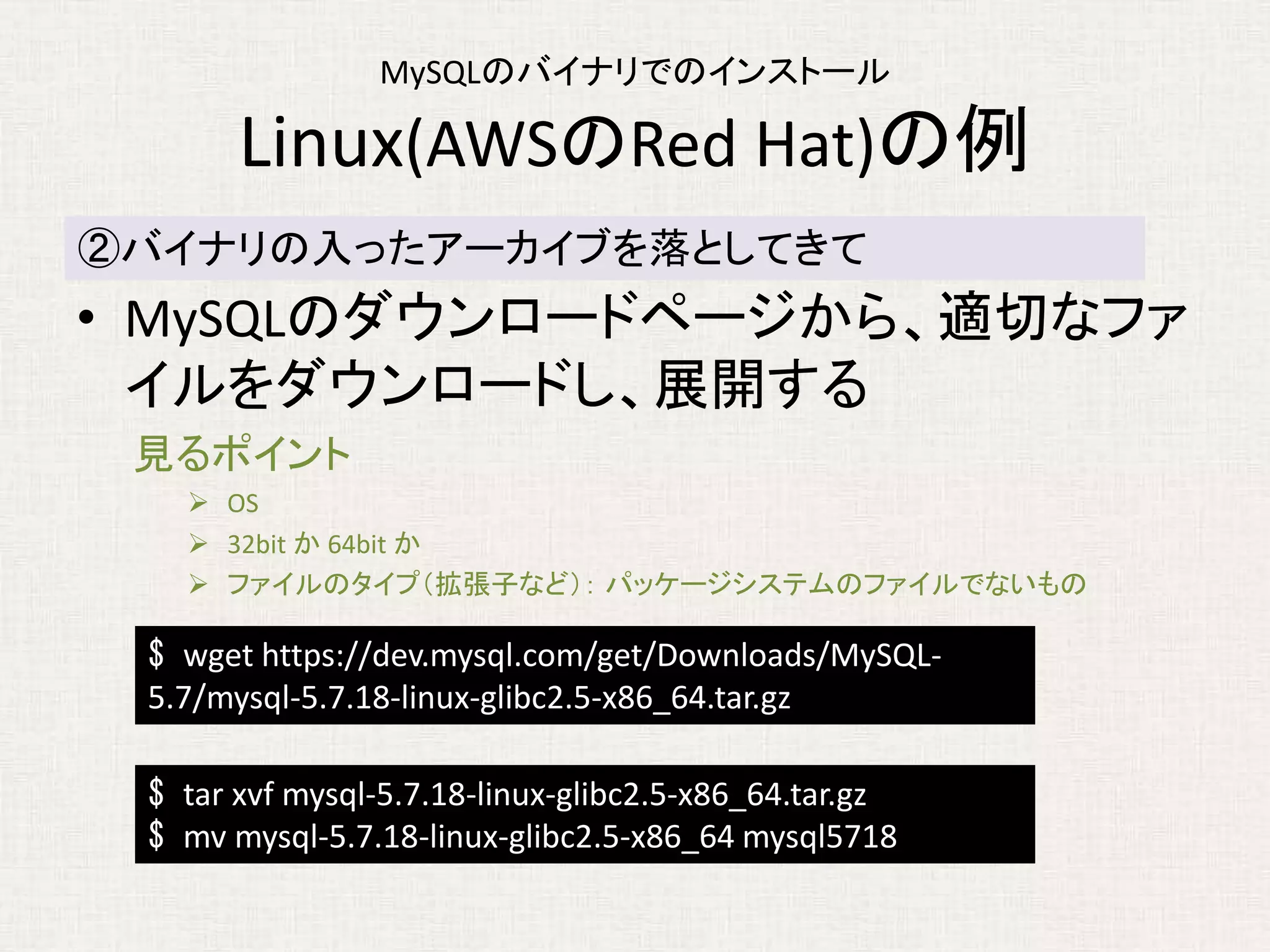 MySQLのバイナリでのインストール
Linux(AWSのRed Hat)の例
• MySQLのダウンロードページから、適切なファ
イルをダウンロードし、展開する
見るポイント
 OS
 32bit か 64bit か
 ファイルのタイプ（拡張子など）： パッケージシステムのファイルでないもの
②バイナリの入ったアーカイブを落としてきて
$ wget https://dev.mysql.com/get/Downloads/MySQL-
5.7/mysql-5.7.18-linux-glibc2.5-x86_64.tar.gz
$ tar xvf mysql-5.7.18-linux-glibc2.5-x86_64.tar.gz
$ mv mysql-5.7.18-linux-glibc2.5-x86_64 mysql5718
 