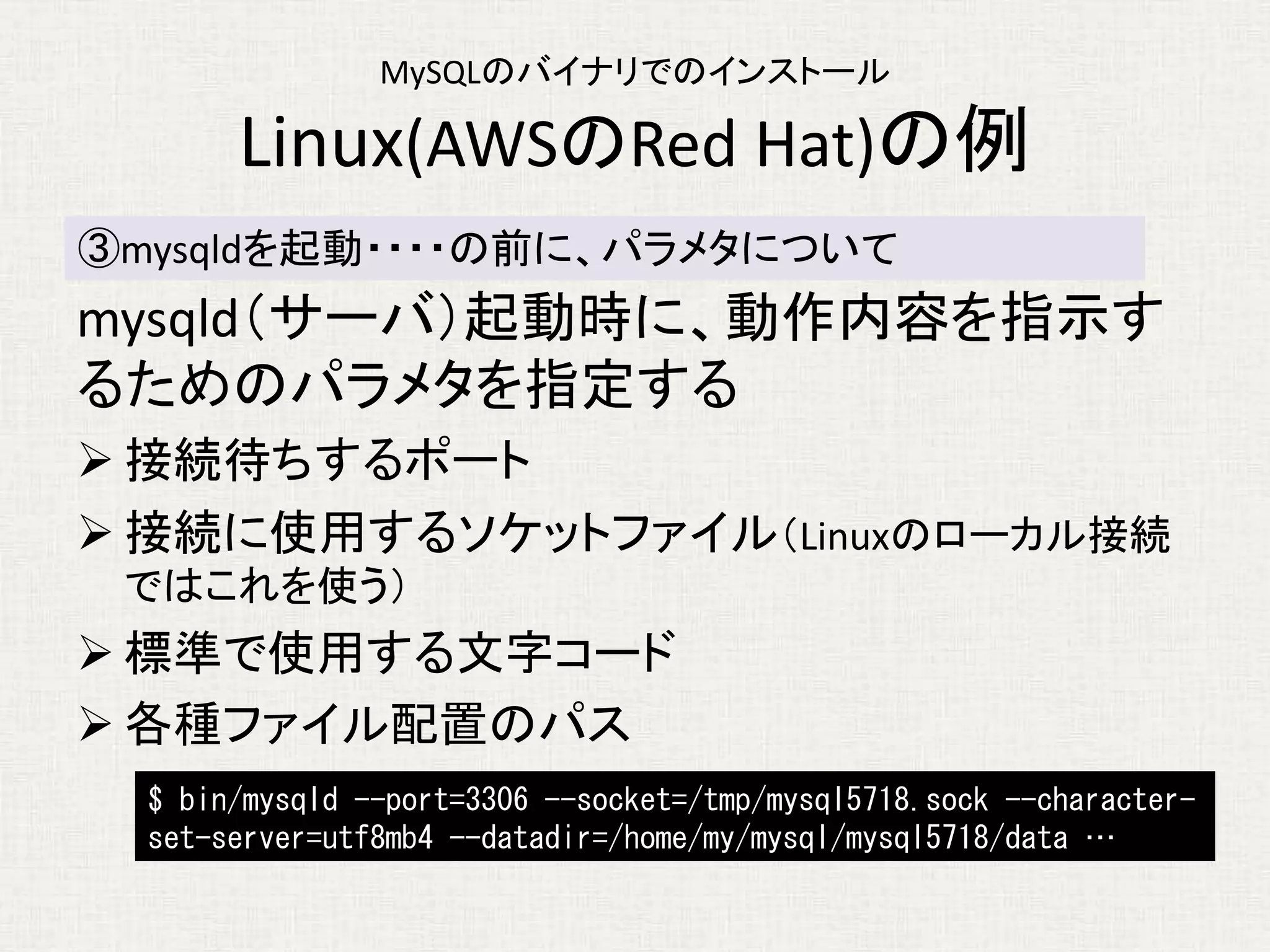 MySQLのバイナリでのインストール
Linux(AWSのRed Hat)の例
mysqld（サーバ）起動時に、動作内容を指示す
るためのパラメタを指定する
 接続待ちするポート
 接続に使用するソケットファイル（Linuxのローカル接続
ではこれを使う）
 標準で使用する文字コード
 各種ファイル配置のパス
③mysqldを起動・・・・の前に、パラメタについて
$ bin/mysqld --port=3306 --socket=/tmp/mysql5718.sock --character-
set-server=utf8mb4 --datadir=/home/my/mysql/mysql5718/data …
 