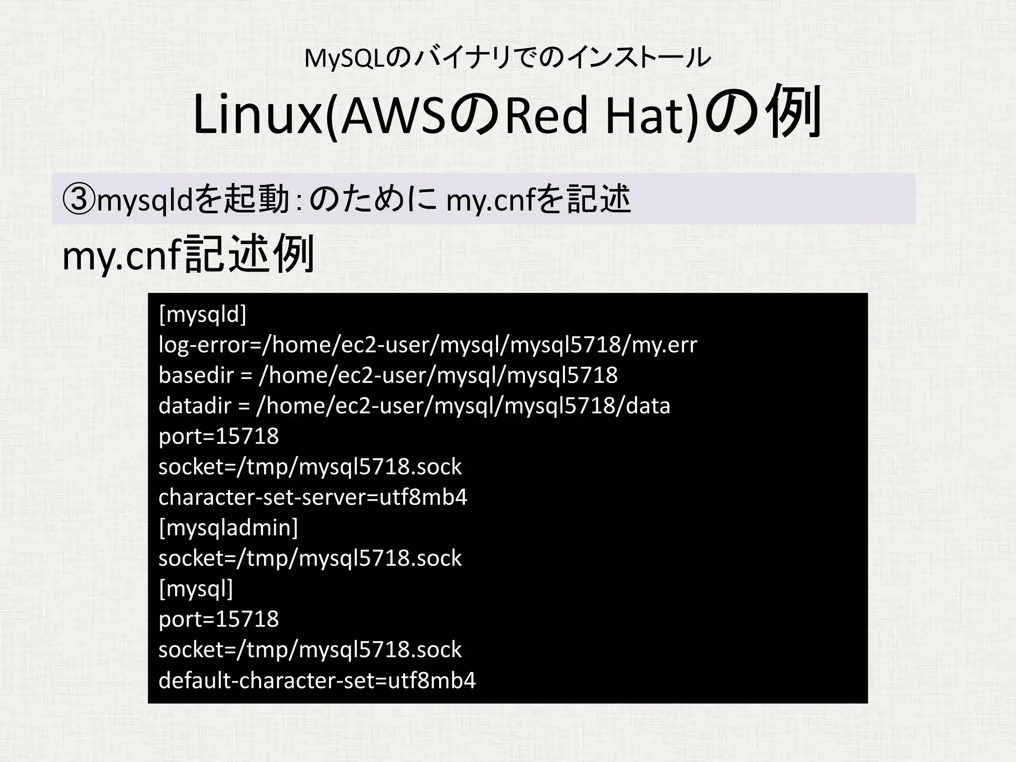 MySQLのバイナリでのインストール
Linux(AWSのRed Hat)の例
my.cnf記述例
③mysqldを起動：のために my.cnfを記述
[mysqld]
log-error=/home/ec2-user/mysql/mysql5718/my.err
basedir = /home/ec2-user/mysql/mysql5718
datadir = /home/ec2-user/mysql/mysql5718/data
port=15718
socket=/tmp/mysql5718.sock
character-set-server=utf8mb4
[mysqladmin]
socket=/tmp/mysql5718.sock
[mysql]
port=15718
socket=/tmp/mysql5718.sock
default-character-set=utf8mb4
 