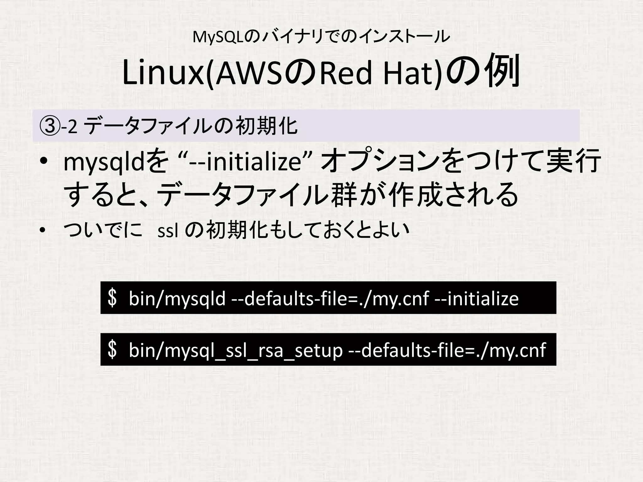 MySQLのバイナリでのインストール
Linux(AWSのRed Hat)の例
• mysqldを “--initialize” オプションをつけて実行
すると、データファイル群が作成される
• ついでに ssl の初期化もしておくとよい
③-2 データファイルの初期化
$ bin/mysqld --defaults-file=./my.cnf --initialize
$ bin/mysql_ssl_rsa_setup --defaults-file=./my.cnf
 