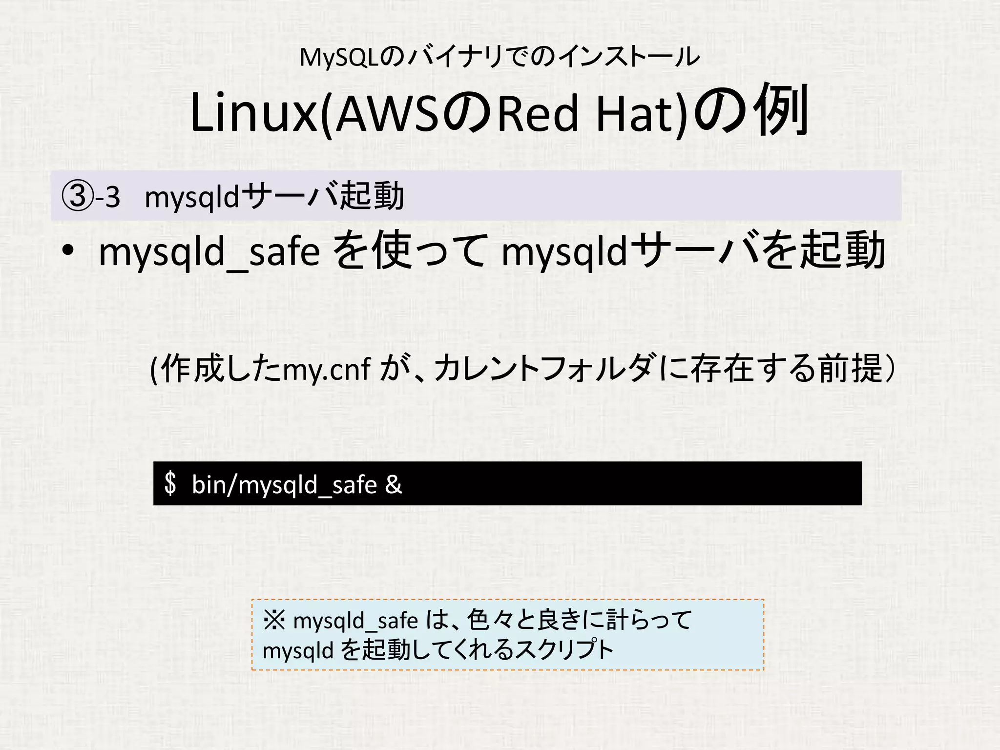 MySQLのバイナリでのインストール
Linux(AWSのRed Hat)の例
• mysqld_safe を使って mysqldサーバを起動
(作成したmy.cnf が、カレントフォルダに存在する前提）
③-3 mysqldサーバ起動
$ bin/mysqld_safe &
※ mysqld_safe は、色々と良きに計らって
mysqld を起動してくれるスクリプト
 
