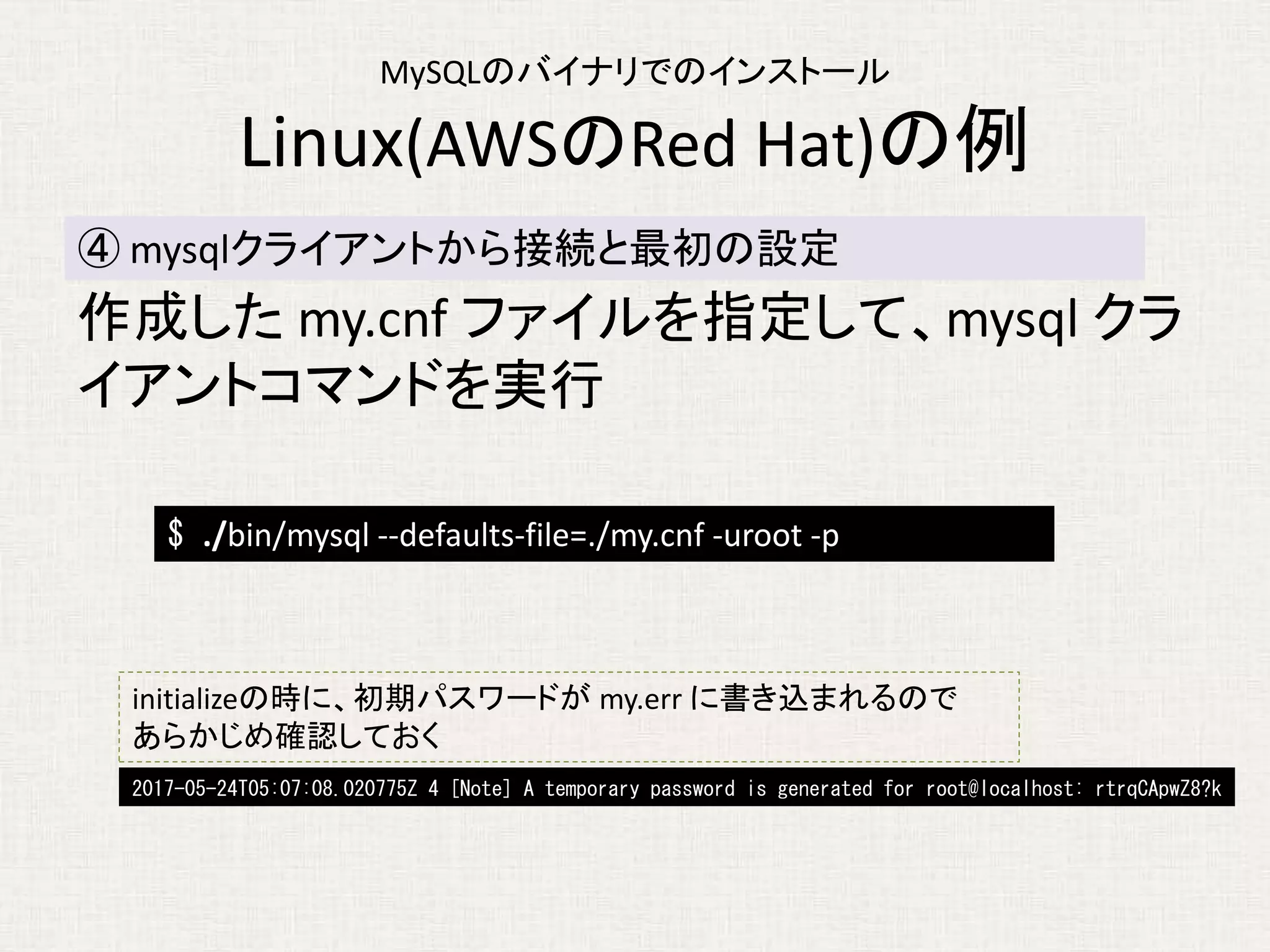 MySQLのバイナリでのインストール
Linux(AWSのRed Hat)の例
作成した my.cnf ファイルを指定して、mysql クラ
イアントコマンドを実行
④ mysqlクライアントから接続と最初の設定
$ ./bin/mysql --defaults-file=./my.cnf -uroot -p
initializeの時に、初期パスワードが my.err に書き込まれるので
あらかじめ確認しておく
2017-05-24T05:07:08.020775Z 4 [Note] A temporary password is generated for root@localhost: rtrqCApwZ8?k
 
