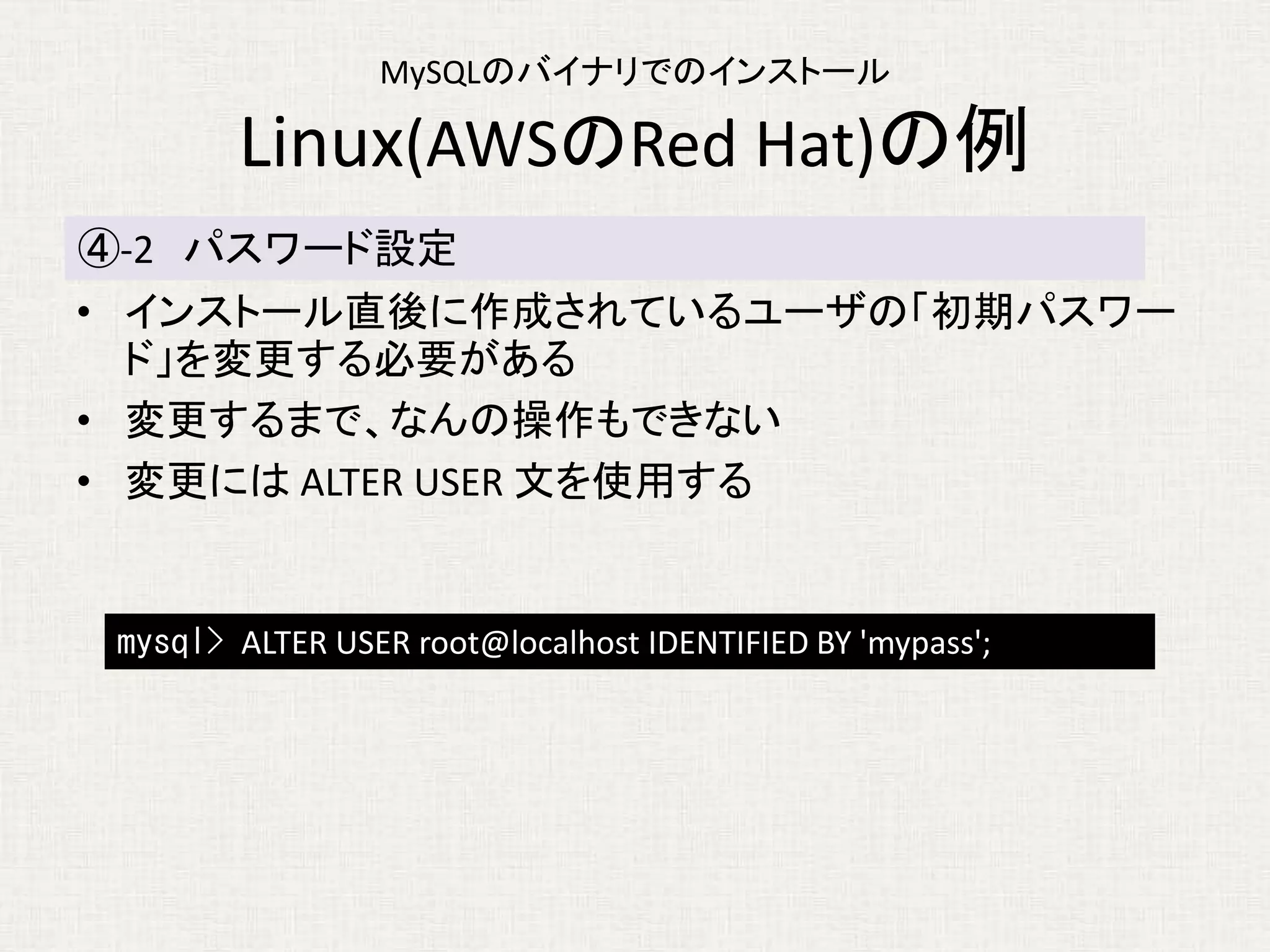 MySQLのバイナリでのインストール
Linux(AWSのRed Hat)の例
• インストール直後に作成されているユーザの「初期パスワー
ド」を変更する必要がある
• 変更するまで、なんの操作もできない
• 変更には ALTER USER 文を使用する
④-2 パスワード設定
mysql> ALTER USER root@localhost IDENTIFIED BY 'mypass';
 