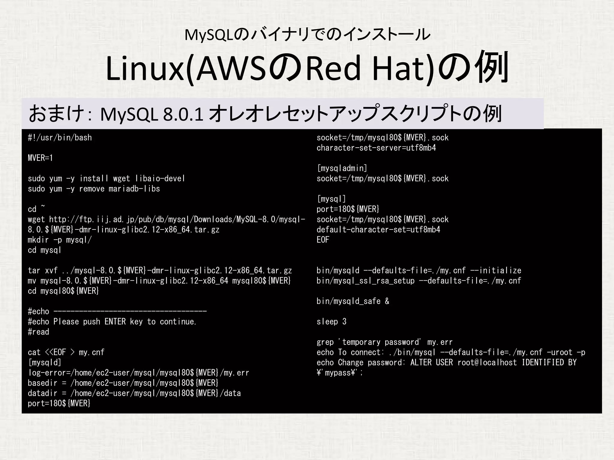 #!/usr/bin/bash
MVER=1
sudo yum -y install wget libaio-devel
sudo yum -y remove mariadb-libs
cd ~
wget http://ftp.iij.ad.jp/pub/db/mysql/Downloads/MySQL-8.0/mysql-
8.0.${MVER}-dmr-linux-glibc2.12-x86_64.tar.gz
mkdir -p mysql/
cd mysql
tar xvf ../mysql-8.0.${MVER}-dmr-linux-glibc2.12-x86_64.tar.gz
mv mysql-8.0.${MVER}-dmr-linux-glibc2.12-x86_64 mysql80${MVER}
cd mysql80${MVER}
#echo ------------------------------------
#echo Please push ENTER key to continue.
#read
cat <<EOF > my.cnf
[mysqld]
log-error=/home/ec2-user/mysql/mysql80${MVER}/my.err
basedir = /home/ec2-user/mysql/mysql80${MVER}
datadir = /home/ec2-user/mysql/mysql80${MVER}/data
port=180${MVER}
socket=/tmp/mysql80${MVER}.sock
character-set-server=utf8mb4
[mysqladmin]
socket=/tmp/mysql80${MVER}.sock
[mysql]
port=180${MVER}
socket=/tmp/mysql80${MVER}.sock
default-character-set=utf8mb4
EOF
bin/mysqld --defaults-file=./my.cnf --initialize
bin/mysql_ssl_rsa_setup --defaults-file=./my.cnf
bin/mysqld_safe &
sleep 3
grep 'temporary password' my.err
echo To connect: ./bin/mysql --defaults-file=./my.cnf -uroot -p
echo Change password: ALTER USER root@localhost IDENTIFIED BY
'mypass';
MySQLのバイナリでのインストール
Linux(AWSのRed Hat)の例
おまけ： MySQL 8.0.1 オレオレセットアップスクリプトの例
 