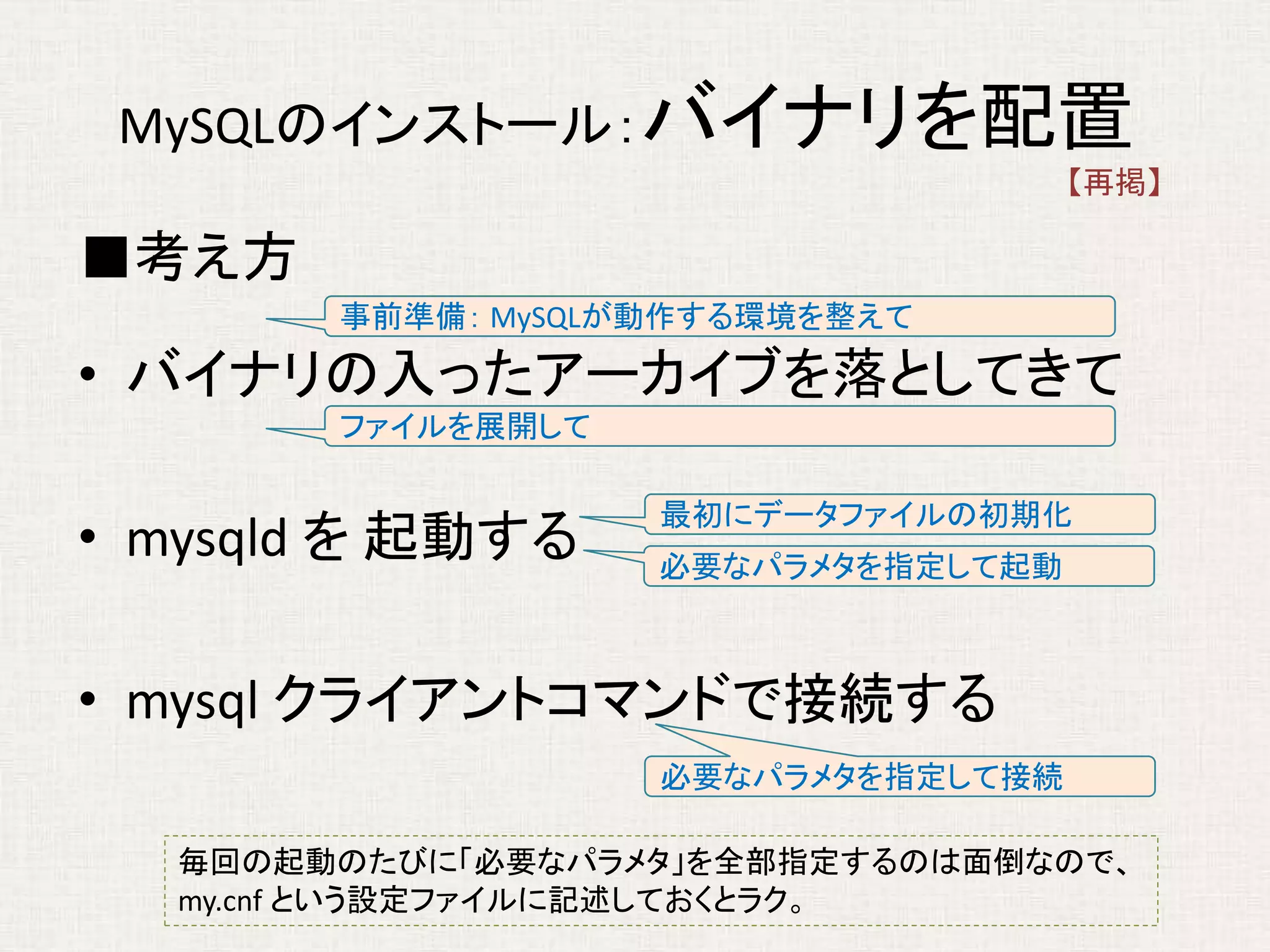 MySQLのインストール：バイナリを配置
■考え方
• バイナリの入ったアーカイブを落としてきて
• mysqld を 起動する
• mysql クライアントコマンドで接続する
事前準備： MySQLが動作する環境を整えて
ファイルを展開して
必要なパラメタを指定して起動
必要なパラメタを指定して接続
毎回の起動のたびに「必要なパラメタ」を全部指定するのは面倒なので、
my.cnf という設定ファイルに記述しておくとラク。
最初にデータファイルの初期化
【再掲】
 