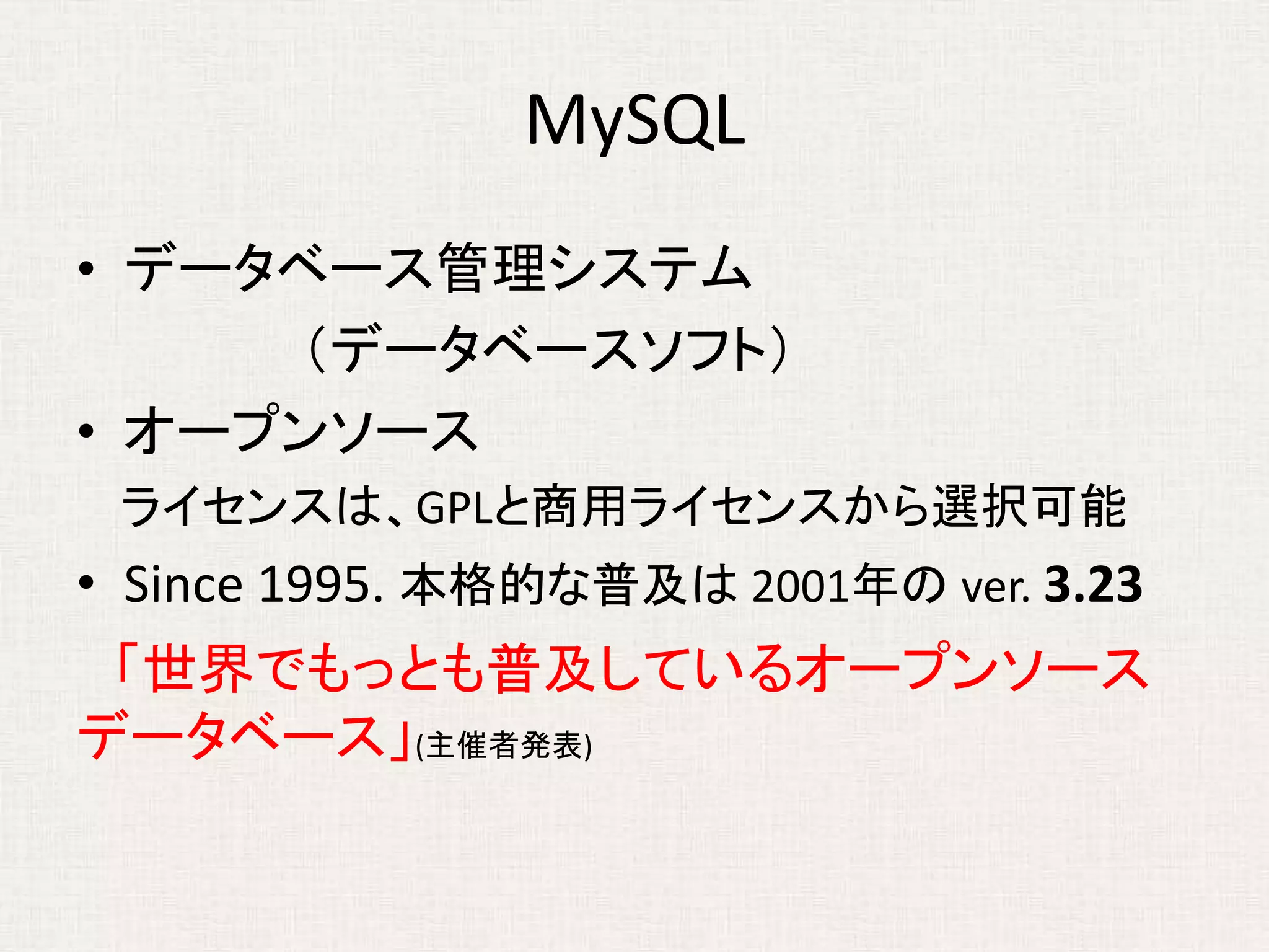 MySQL
• データベース管理システム
（データベースソフト）
• オープンソース
ライセンスは、GPLと商用ライセンスから選択可能
• Since 1995. 本格的な普及は 2001年の ver. 3.23
「世界でもっとも普及しているオープンソース
データベース」(主催者発表)
 