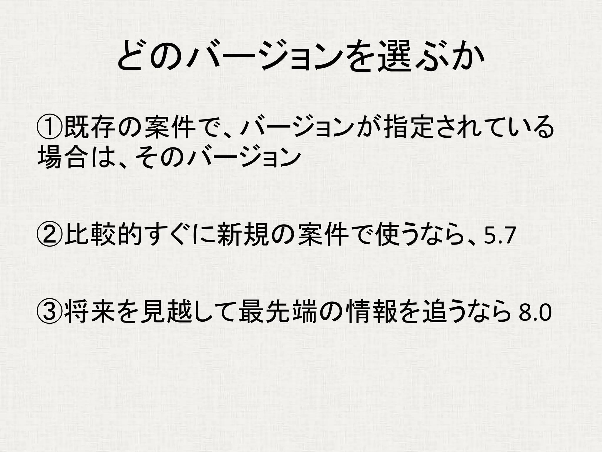 どのバージョンを選ぶか
①既存の案件で、バージョンが指定されている
場合は、そのバージョン
②比較的すぐに新規の案件で使うなら、5.7
③将来を見越して最先端の情報を追うなら 8.0
 