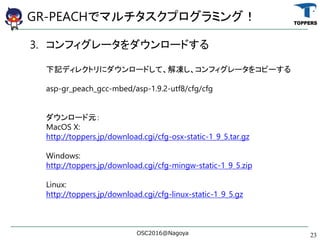 GR-PEACHǥޥץߥ󥰣
3. ե``ɤ
ӛǥ쥯ȥ˥`ɤơե`򥳥ԩ`
asp-gr_peach_gcc-mbed/asp-1.9.2-utf8/cfg/cfg
`Ԫ
MacOS X:
http://toppers.jp/download.cgi/cfg-osx-static-1_9_5.tar.gz
Windows:
http://toppers.jp/download.cgi/cfg-mingw-static-1_9_5.zip
Linux:
http://toppers.jp/download.cgi/cfg-linux-static-1_9_5.gz
OSC2016@Nagoya 23
 