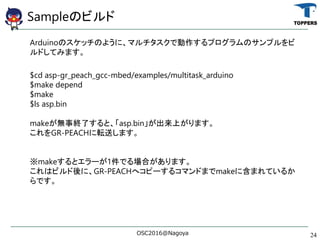 SampleΥӥ
ArduinoΥåΤ褦ˡޥǄץΥץ
ɤƤߤޤ
$cd asp-gr_peach_gcc-mbed/examples/multitask_arduino
$make depend
$make
$ls asp.bin
makeo½Kˤȡasp.binϤޤ
GR-PEACHܞͤޤ
makeȥ`1ǤϤޤ
ϥӥˡGR-PEACHإԩ`륳ޥɤޤmake˺ޤƤ뤫
Ǥ
OSC2016@Nagoya 24
 