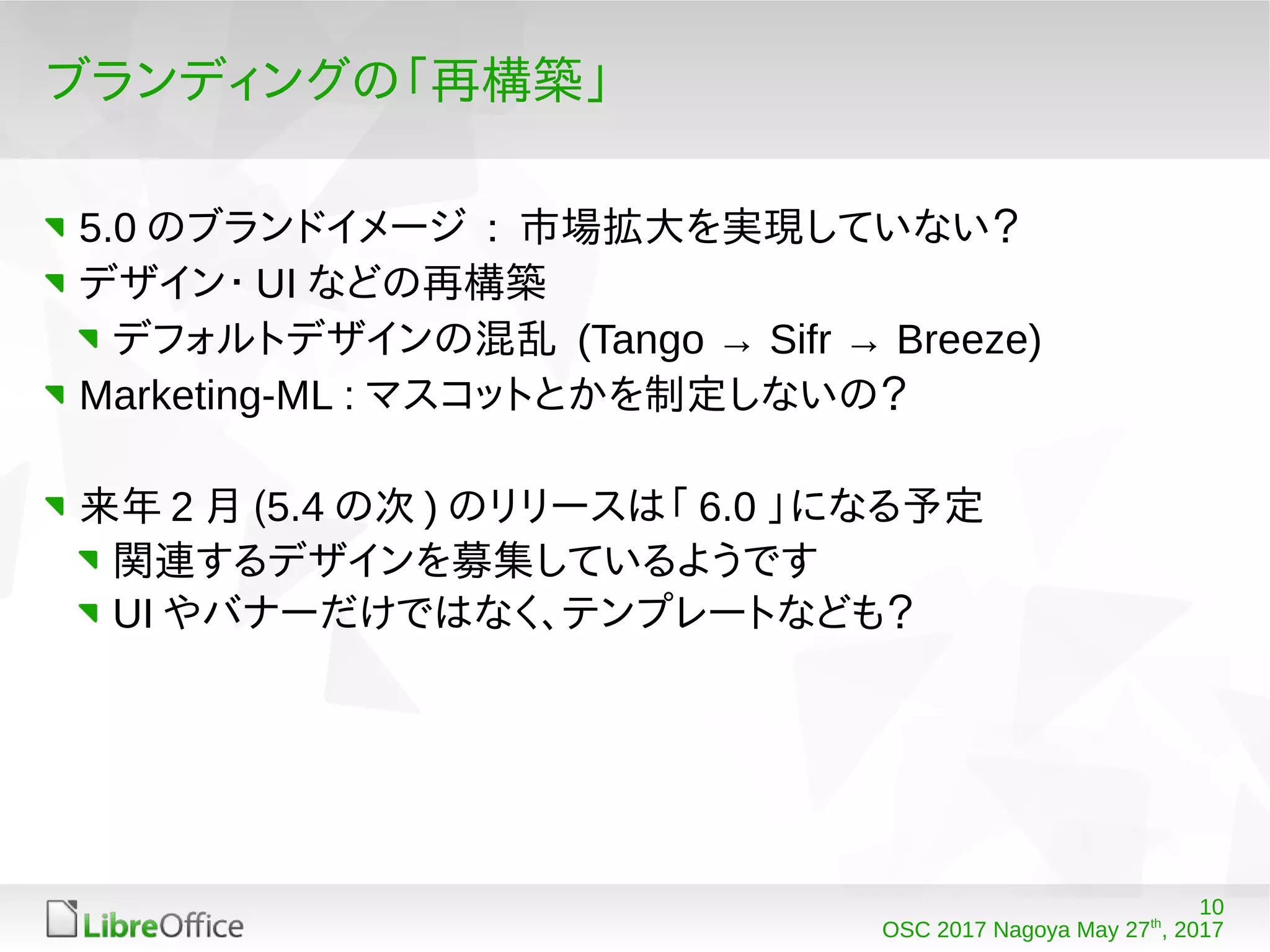 10
OSC 2017 Nagoya May 27th
, 2017
ブランディングの「再構築」
5.0 のブランドイメージ : 市場拡大を実現していない？
デザイン・ UI などの再構築
デフォルトデザインの混乱 (Tango → Sifr → Breeze)
Marketing-ML : マスコットとかを制定しないの？
来年 2 月 (5.4 の次 ) のリリースは「 6.0 」になる予定
関連するデザインを募集しているようです
UI やバナーだけではなく、テンプレートなども？
 