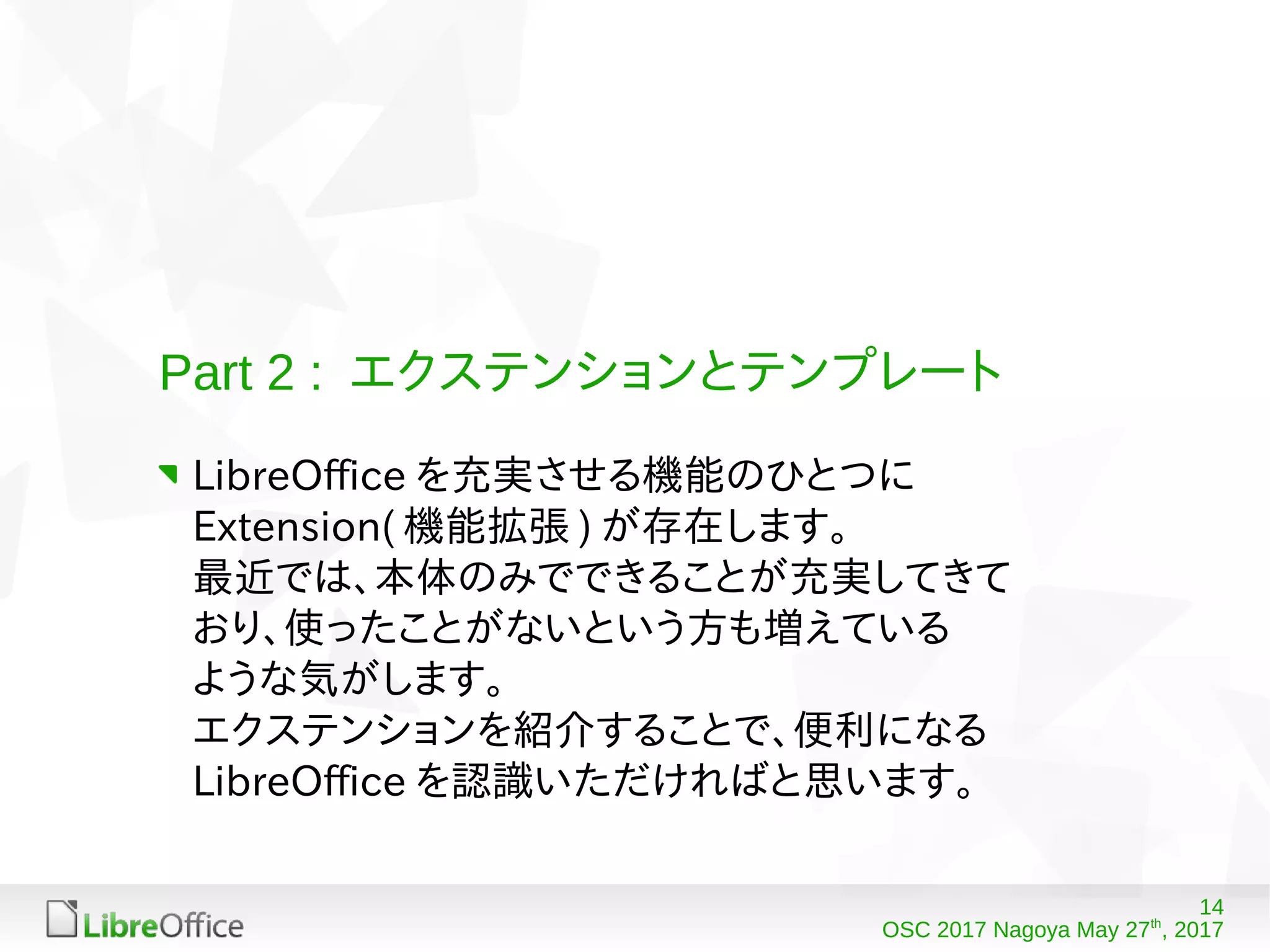 14
OSC 2017 Nagoya May 27th
, 2017
Part 2 : エクステンションとテンプレート
LibreOffice を充実させる機能のひとつに
Extension( 機能拡張 ) が存在します。
最近では、本体のみでできることが充実してきて
おり、使ったことがないという方も増えている
ような気がします。
エクステンションを紹介することで、便利になる
LibreOffice を認識いただければと思います。
 
