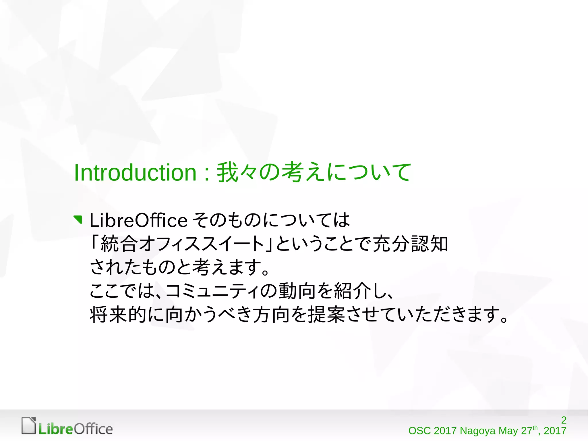 2
OSC 2017 Nagoya May 27th
, 2017
Introduction : 我々の考えについて
LibreOffice そのものについては
「統合オフィススイート」ということで充分認知
されたものと考えます。
ここでは、コミュニティの動向を紹介し、
将来的に向かうべき方向を提案させていただきます。
 