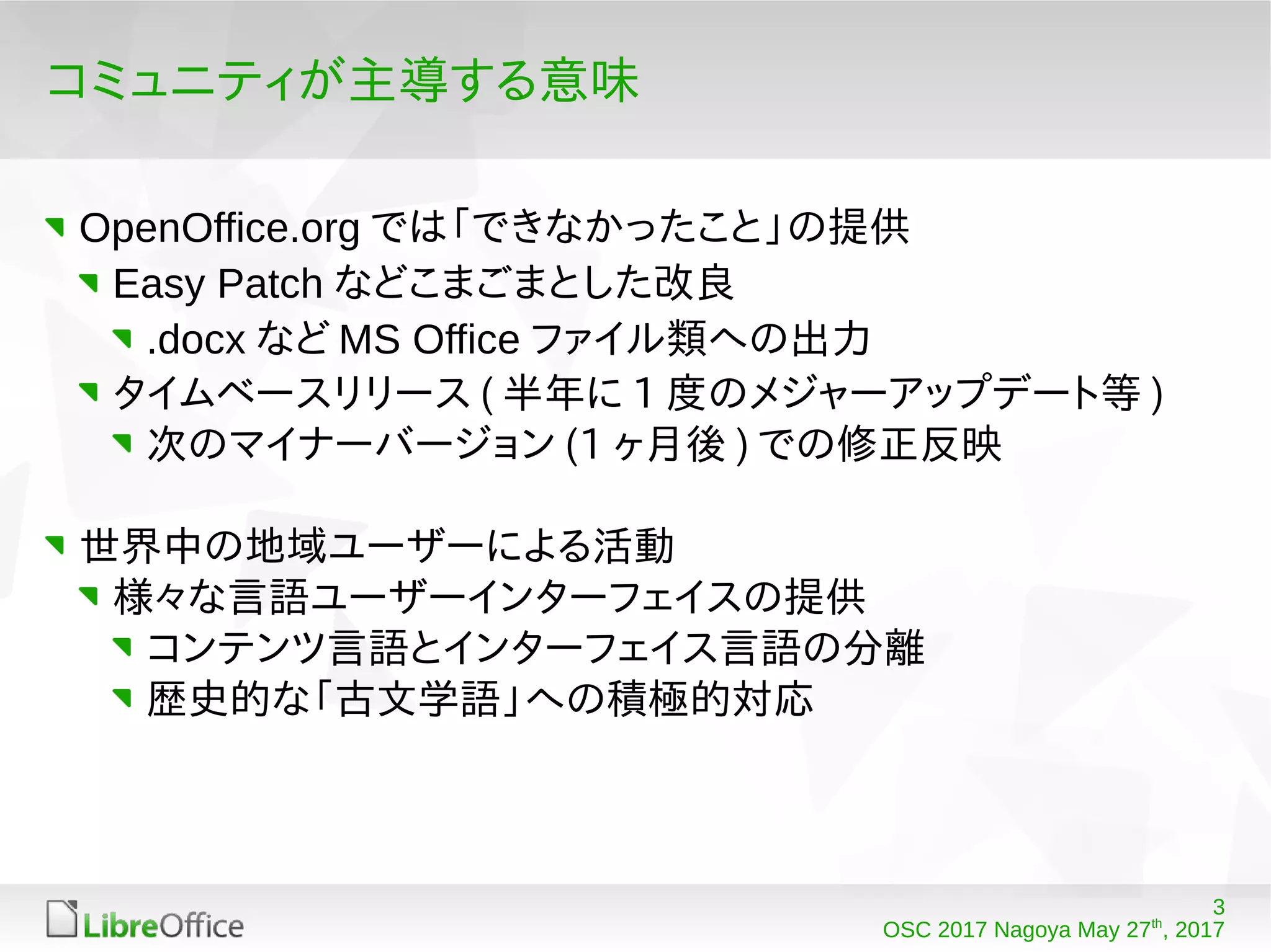 3
OSC 2017 Nagoya May 27th
, 2017
コミュニティが主導する意味
OpenOffice.org では「できなかったこと」の提供
Easy Patch などこまごまとした改良
.docx など MS Office ファイル類への出力
タイムベースリリース ( 半年に 1 度のメジャーアップデート等 )
次のマイナーバージョン (1 ヶ月後 ) での修正反映
世界中の地域ユーザーによる活動
様々な言語ユーザーインターフェイスの提供
コンテンツ言語とインターフェイス言語の分離
歴史的な「古文学語」への積極的対応
 