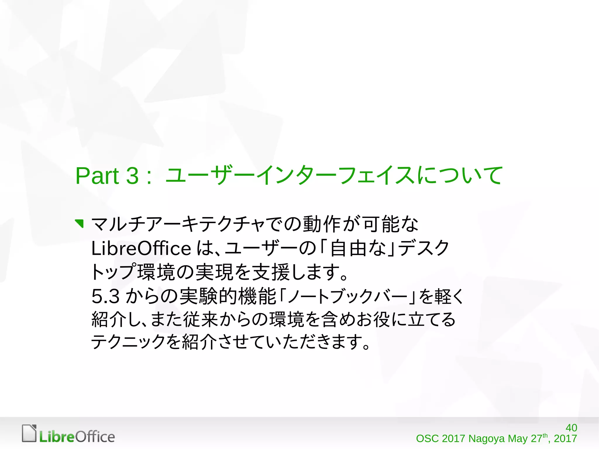 40
OSC 2017 Nagoya May 27th
, 2017
Part 3 : ユーザーインターフェイスについて
マルチアーキテクチャでの動作が可能な
LibreOffice は、ユーザーの「自由な」デスク
トップ環境の実現を支援します。
5.3 からの実験的機能「ノートブックバー」を軽く
紹介し、また従来からの環境を含めお役に立てる
テクニックを紹介させていただきます。
 