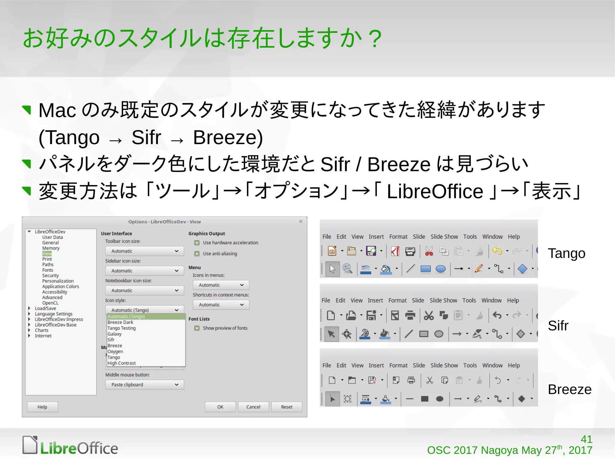 41
OSC 2017 Nagoya May 27th
, 2017
お好みのスタイルは存在しますか ?
Mac のみ既定のスタイルが変更になってきた経緯があります
(Tango → Sifr → Breeze)
パネルをダーク色にした環境だと Sifr / Breeze は見づらい
変更方法は 「ツール」→「オプション」→「 LibreOffice 」→「表示」
Tango
Sifr
Breeze
 