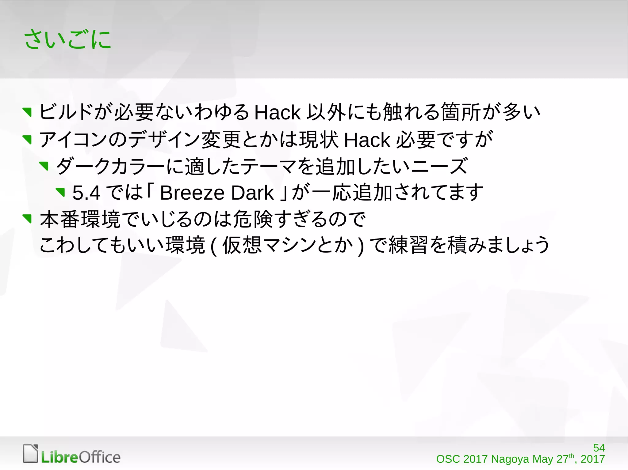 54
OSC 2017 Nagoya May 27th
, 2017
さいごに
ビルドが必要ないわゆる Hack 以外にも触れる箇所が多い
アイコンのデザイン変更とかは現状 Hack 必要ですが
ダークカラーに適したテーマを追加したいニーズ
5.4 では「 Breeze Dark 」が一応追加されてます
本番環境でいじるのは危険すぎるので
こわしてもいい環境 ( 仮想マシンとか ) で練習を積みましょう
 