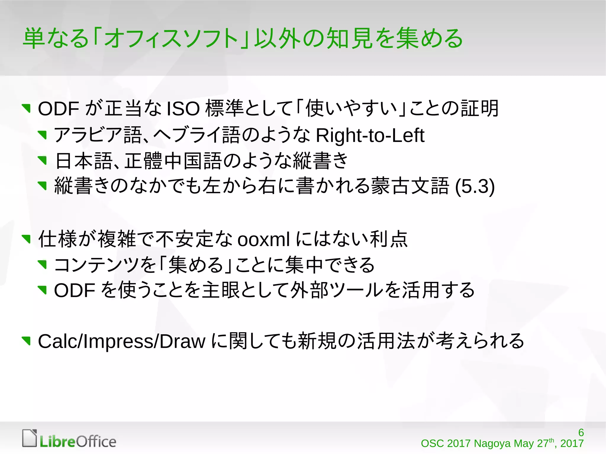 6
OSC 2017 Nagoya May 27th
, 2017
単なる「オフィスソフト」以外の知見を集める
ODF が正当な ISO 標準として「使いやすい」ことの証明
アラビア語、ヘブライ語のような Right-to-Left
日本語、正體中国語のような縦書き
縦書きのなかでも左から右に書かれる蒙古文語 (5.3)
仕様が複雑で不安定な ooxml にはない利点
コンテンツを「集める」ことに集中できる
ODF を使うことを主眼として外部ツールを活用する
Calc/Impress/Draw に関しても新規の活用法が考えられる
 