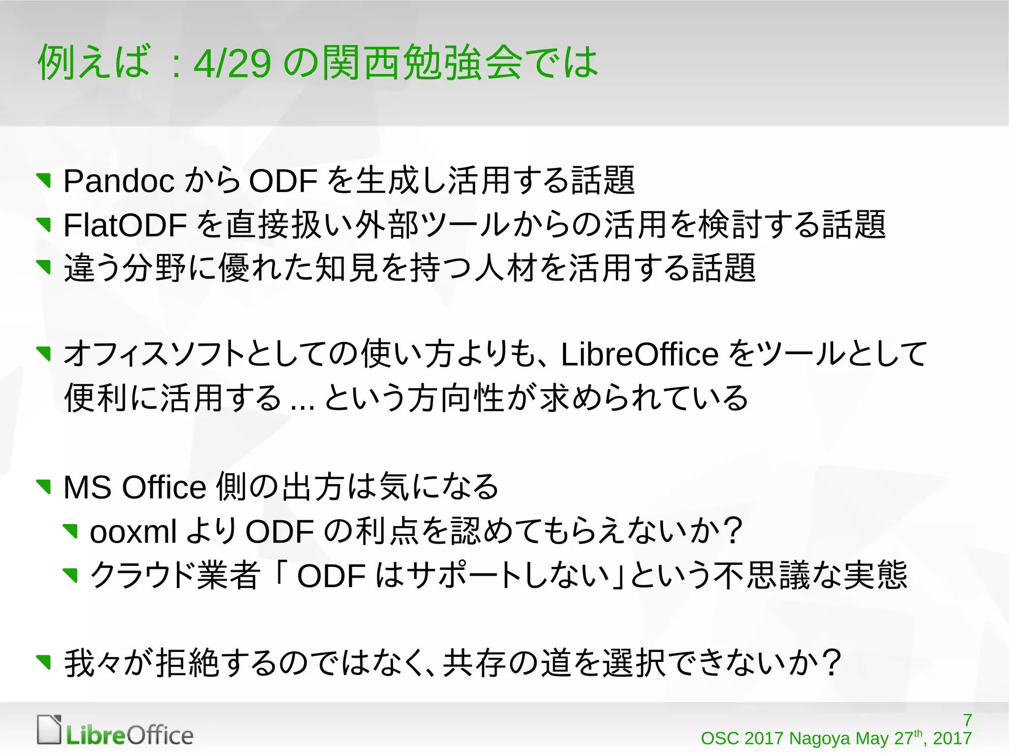 7
OSC 2017 Nagoya May 27th
, 2017
例えば : 4/29 の関西勉強会では
Pandoc から ODF を生成し活用する話題
FlatODF を直接扱い外部ツールからの活用を検討する話題
違う分野に優れた知見を持つ人材を活用する話題
オフィスソフトとしての使い方よりも、 LibreOffice をツールとして
便利に活用する ... という方向性が求められている
MS Office 側の出方は気になる
ooxml より ODF の利点を認めてもらえないか？
クラウド業者 「 ODF はサポートしない」という不思議な実態
我々が拒絶するのではなく、共存の道を選択できないか？
 