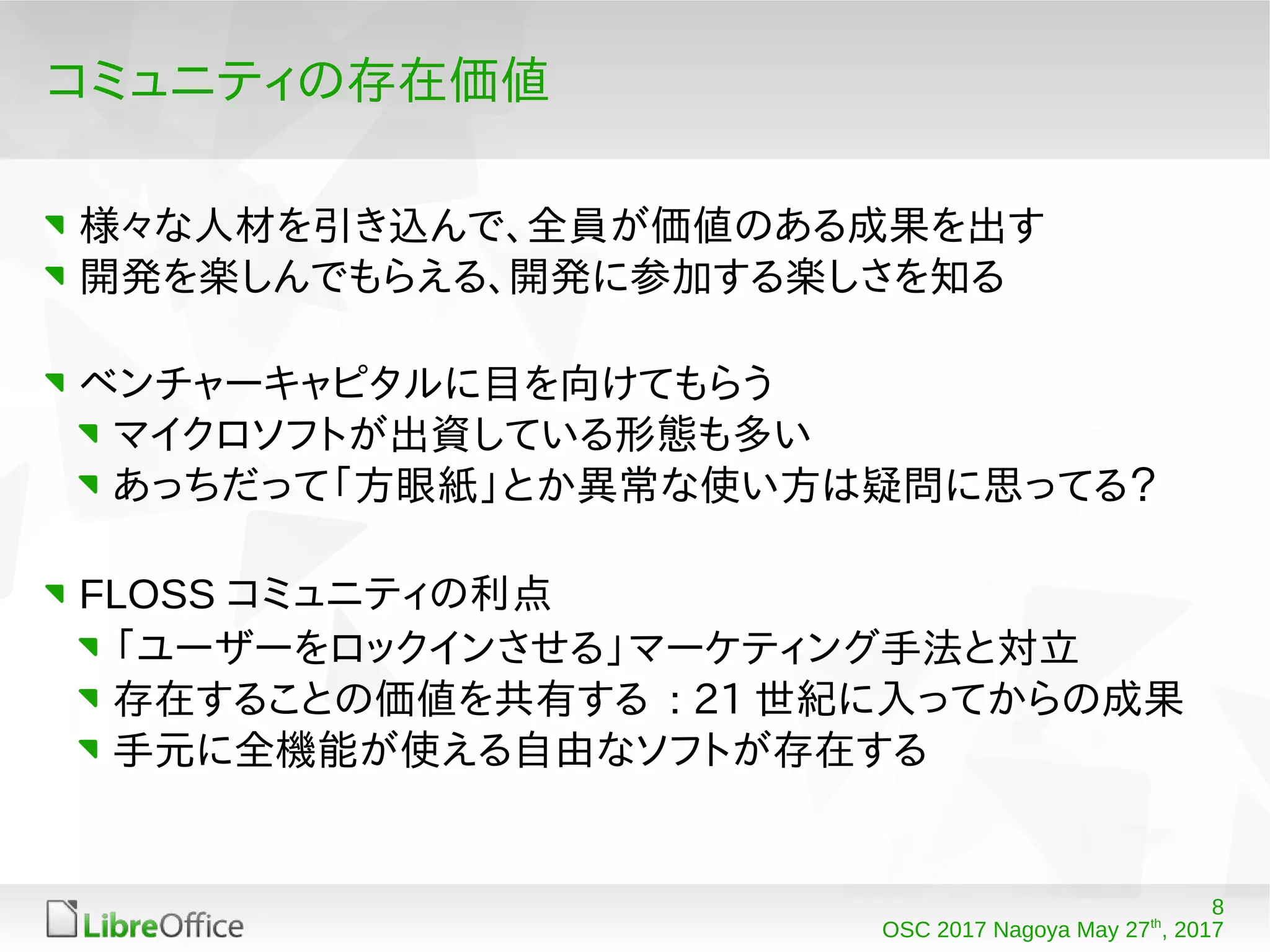 8
OSC 2017 Nagoya May 27th
, 2017
コミュニティの存在価値
様々な人材を引き込んで、全員が価値のある成果を出す
開発を楽しんでもらえる、開発に参加する楽しさを知る
ベンチャーキャピタルに目を向けてもらう
マイクロソフトが出資している形態も多い
あっちだって「方眼紙」とか異常な使い方は疑問に思ってる？
FLOSS コミュニティの利点
「ユーザーをロックインさせる」マーケティング手法と対立
存在することの価値を共有する : 21 世紀に入ってからの成果
手元に全機能が使える自由なソフトが存在する
 