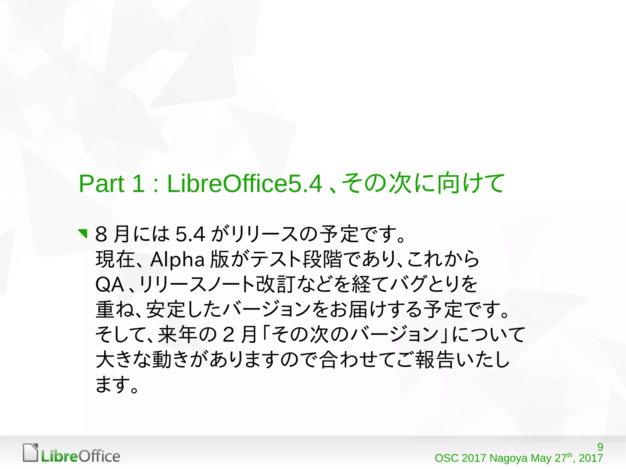 9
OSC 2017 Nagoya May 27th
, 2017
Part 1 : LibreOffice5.4 、その次に向けて
8 月には 5.4 がリリースの予定です。
現在、 Alpha 版がテスト段階であり、これから
QA 、リリースノート改訂などを経てバグとりを
重ね、安定したバージョンをお届けする予定です。
そして、来年の 2 月「その次のバージョン」について
大きな動きがありますので合わせてご報告いたし
ます。
 