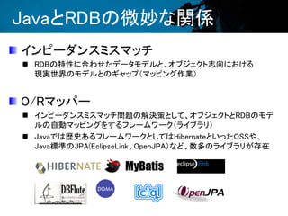 JavaとRDBの微妙な関係
インピーダンスミスマッチ
 RDBの特性に合わせたデータモデルと、オブジェクト志向における
現実世界のモデルとのギャップ（マッピング作業）
O/Rマッパー
 インピーダンスミスマッチ問題の解決策として、オブジェクトとRDBのモデ
ルの自動マッピングをするフレームワーク（ライブラリ）
 Javaでは歴史あるフレームワークとしてはHibernateといったOSSや、
Java標準のJPA(EclipseLink、OpenJPA）など、数多のライブラリが存在
 