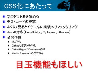 OSS化にあたって
プロダクト名を決める
テストコードの充実
よくよく見るとイケてない実装のリファクタリング
Java8対応（LocalDate、Optional、Stream）
公開準備
 ロゴ作り
 Githubリポジトリ作成
 GithubPagesでDocument作成
 Maven Centralへのデプロイ
目玉機能もほしい
 