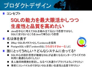プロダクトデザイン
コンセプト
SQLの能力を最大限活かしつつ
生産性と品質を高めたい
 Javaを中心に考えてSQLを組み立てるという思想ではなく、
SQLに足りないところをJavaで補うという思想
名は体を表す
 2Way-SQLのメタファとしてuroborosを採用
 PostgreSQLっぽく「uroboroSQL（うろぼろすきゅーる）」に
誰にとってうれしい？どんなシステムに合ってる?
 SQL中心の設計思想が複雑なSQLが必要になるエンタープライズでの
利用に最適なものにしたい
 多人数同時開発を想定し、なるべく共通ライブラリでよろしくやりたい
 事前にコンパイルのできないSQLを高い生産性と品質で作りたい
 
