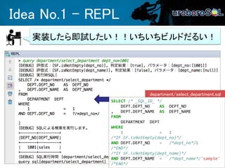 Idea No.1 - REPL
実装したら即試したい！！いちいちビルドだるい！
SELECT /* _SQL_ID_ */
DEPT.DEPT_NO AS DEPT_NO
, DEPT.DEPT_NAME AS DEPT_NAME
FROM
DEPARTMENT DEPT
WHERE
1 = 1
/*IF SF.isNotEmpty(dept_no)*/
AND DEPT.DEPT_NO = /*dept_no*/1
/*END*/
/*IF SF.isNotEmpty(dept_name)*/
AND DEPT.DEPT_NAME = /*dept_name*/'sample'
/*END*/
department/select_department.sql
 