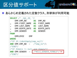 区分値サポート
あらかじめ定義された定数クラス、列挙体が利用可能
SELECT /* _SQL_ID_ */
EMP.EMP_NO AS EMP_NO
, EMP.FIRST_NAME AS FIRST_NAME
, EMP.LAST_NAME AS LAST_NAME
, EMP.BIRTH_DATE AS BIRTH_DATE
, EMP.GENDER AS GENDER
FROM
EMPLOYEE EMP
WHERE
/*IF SF.isNotEmpty(emp_no)*/
AND EMP.EMP_NO = /*emp_no*/1
/*END*/
/*IF female != null and female*/
AND EMP.GENDER = /*#CLS_GENDER_FEMALE*/'M'
/*END*/
 