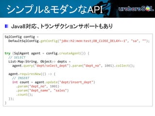 シンプル&モダンなAPI
SqlConfig config =
DefaultSqlConfig.getConfig("jdbc:h2:mem:test;DB_CLOSE_DELAY=-1", "sa", "");
try (SqlAgent agent = config.createAgent()) {
// SELECT
List<Map<String, Object>> depts =
agent.query("dept/select_dept").param("dept_no", 1001).collect();
agent.requiresNew(() -> {
// INSERT
int count = agent.update("dept/insert_dept")
.param("dept_no", 1001)
.param("dept_name", "sales")
.count();
});
}
Java8対応、トランザクションサポートもあり
 