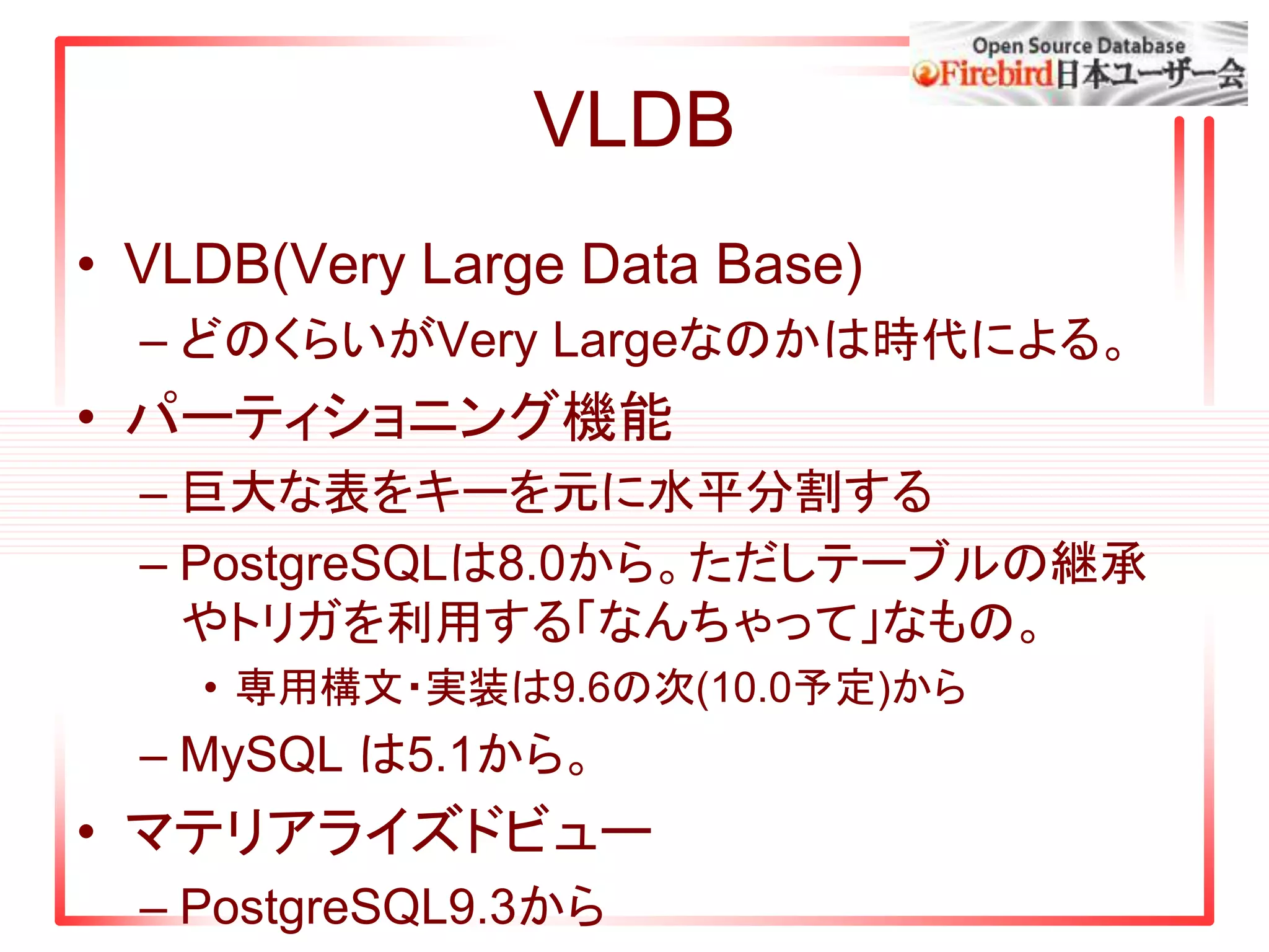 VLDB
• VLDB(Very Large Data Base)
– どのくらいがVery Largeなのかは時代による。
• パーティショニング機能
– 巨大な表をキーを元に水平分割する
– PostgreSQLは8.0から。ただしテーブルの継承
やトリガを利用する「なんちゃって」なもの。
• 専用構文・実装は9.6の次(10.0予定)から
– MySQL は5.1から。
• マテリアライズドビュー
– PostgreSQL9.3から
 