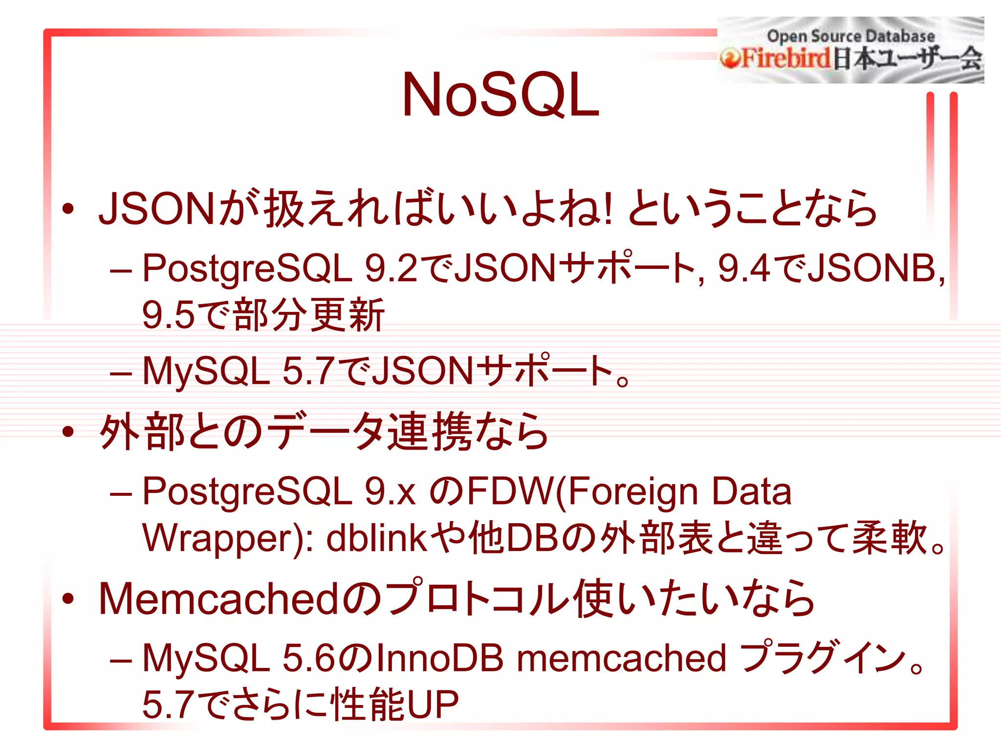 NoSQL
• JSONが扱えればいいよね! ということなら
– PostgreSQL 9.2でJSONサポート, 9.4でJSONB,
9.5で部分更新
– MySQL 5.7でJSONサポート。
• 外部とのデータ連携なら
– PostgreSQL 9.x のFDW(Foreign Data
Wrapper): dblinkや他DBの外部表と違って柔軟。
• Memcachedのプロトコル使いたいなら
– MySQL 5.6のInnoDB memcached プラグイン。
5.7でさらに性能UP
 