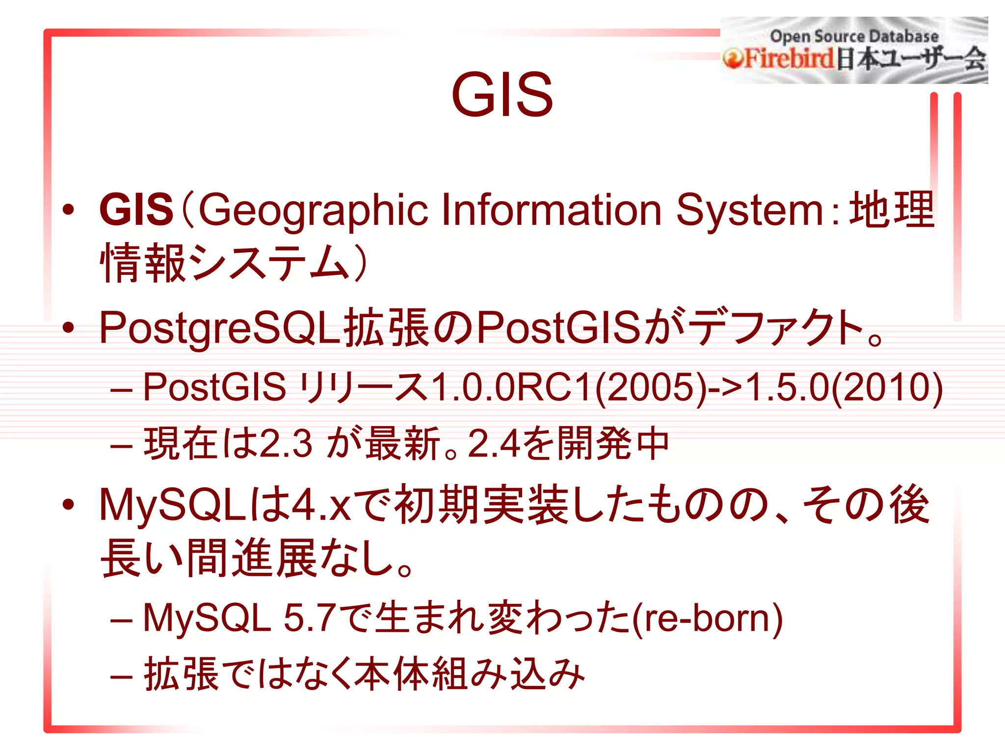 GIS
• GIS（Geographic Information System：地理
情報システム）
• PostgreSQL拡張のPostGISがデファクト。
– PostGIS リリース1.0.0RC1(2005)->1.5.0(2010)
– 現在は2.3 が最新。2.4を開発中
• MySQLは4.xで初期実装したものの、その後
長い間進展なし。
– MySQL 5.7で生まれ変わった(re-born)
– 拡張ではなく本体組み込み
 
