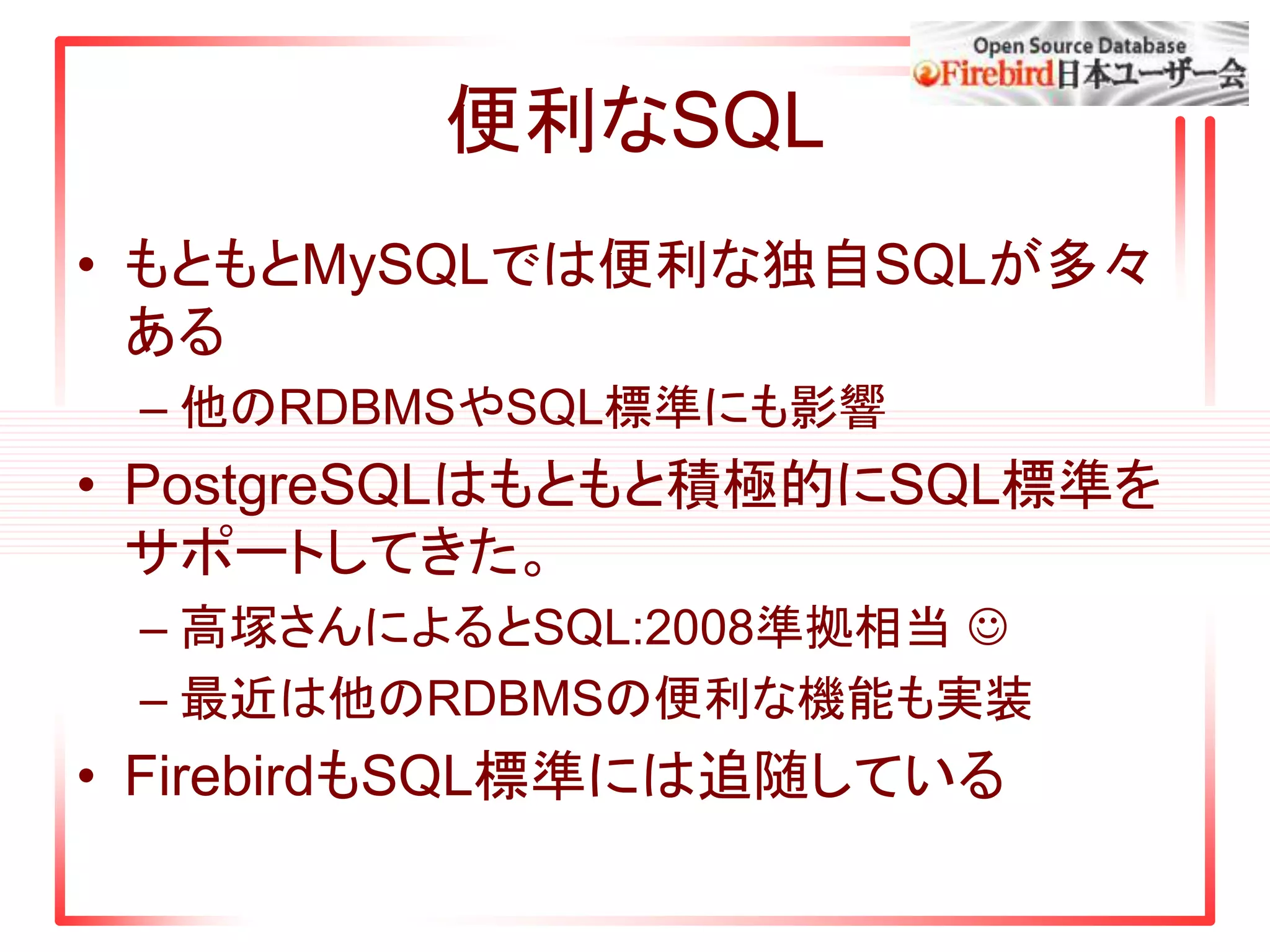 便利なSQL
• もともとMySQLでは便利な独自SQLが多々
ある
– 他のRDBMSやSQL標準にも影響
• PostgreSQLはもともと積極的にSQL標準を
サポートしてきた。
– 高塚さんによるとSQL:2008準拠相当 
– 最近は他のRDBMSの便利な機能も実装
• FirebirdもSQL標準には追随している
 