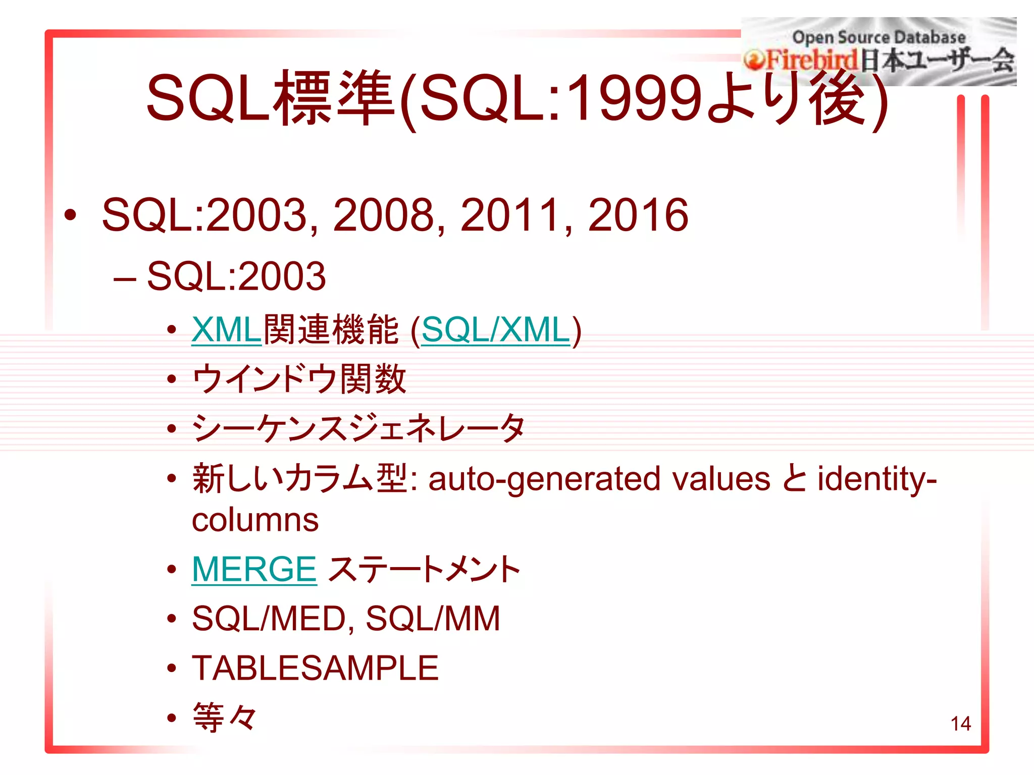 SQL標準(SQL:1999より後)
• SQL:2003, 2008, 2011, 2016
– SQL:2003
• XML関連機能 (SQL/XML)
• ウインドウ関数
• シーケンスジェネレータ
• 新しいカラム型: auto-generated values と identity-
columns
• MERGE ステートメント
• SQL/MED, SQL/MM
• TABLESAMPLE
• 等々 14
 