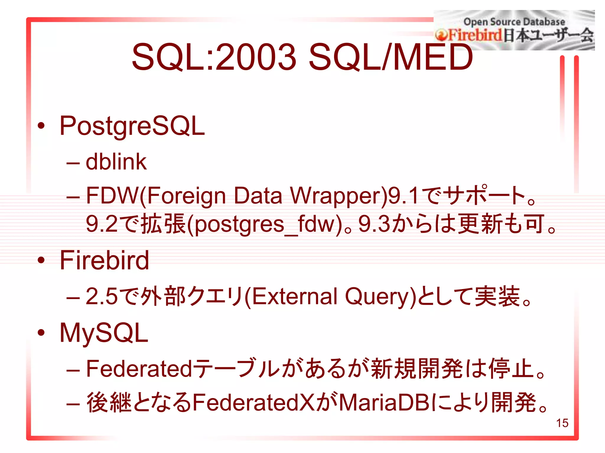 SQL:2003 SQL/MED
• PostgreSQL
– dblink
– FDW(Foreign Data Wrapper)9.1でサポート。
9.2で拡張(postgres_fdw)。9.3からは更新も可。
• Firebird
– 2.5で外部クエリ(External Query)として実装。
• MySQL
– Federatedテーブルがあるが新規開発は停止。
– 後継となるFederatedXがMariaDBにより開発。
15
 